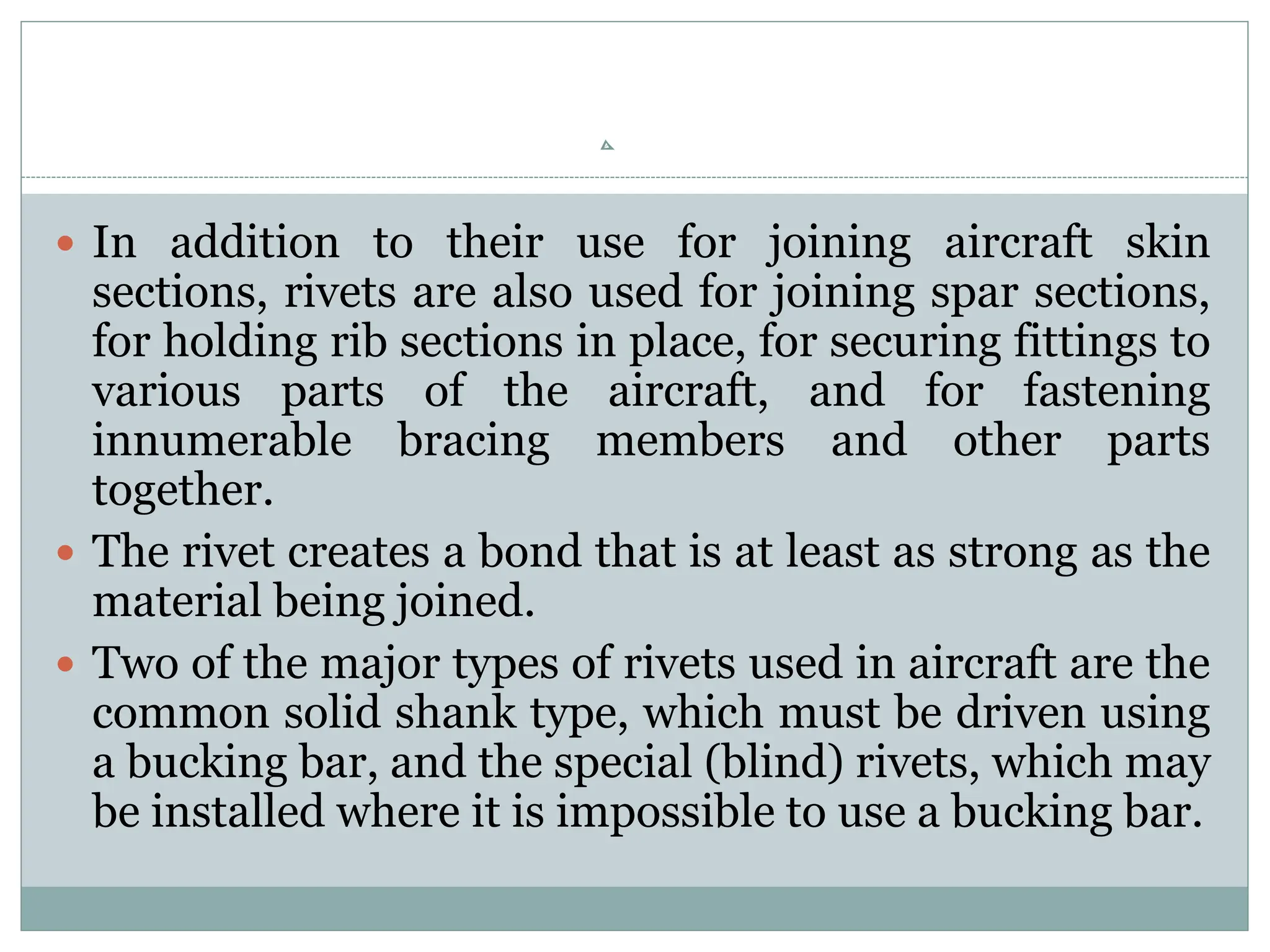  In addition to their use for joining aircraft skin
sections, rivets are also used for joining spar sections,
for holding rib sections in place, for securing fittings to
various parts of the aircraft, and for fastening
innumerable bracing members and other parts
together.
 The rivet creates a bond that is at least as strong as the
material being joined.
 Two of the major types of rivets used in aircraft are the
common solid shank type, which must be driven using
a bucking bar, and the special (blind) rivets, which may
be installed where it is impossible to use a bucking bar.
 