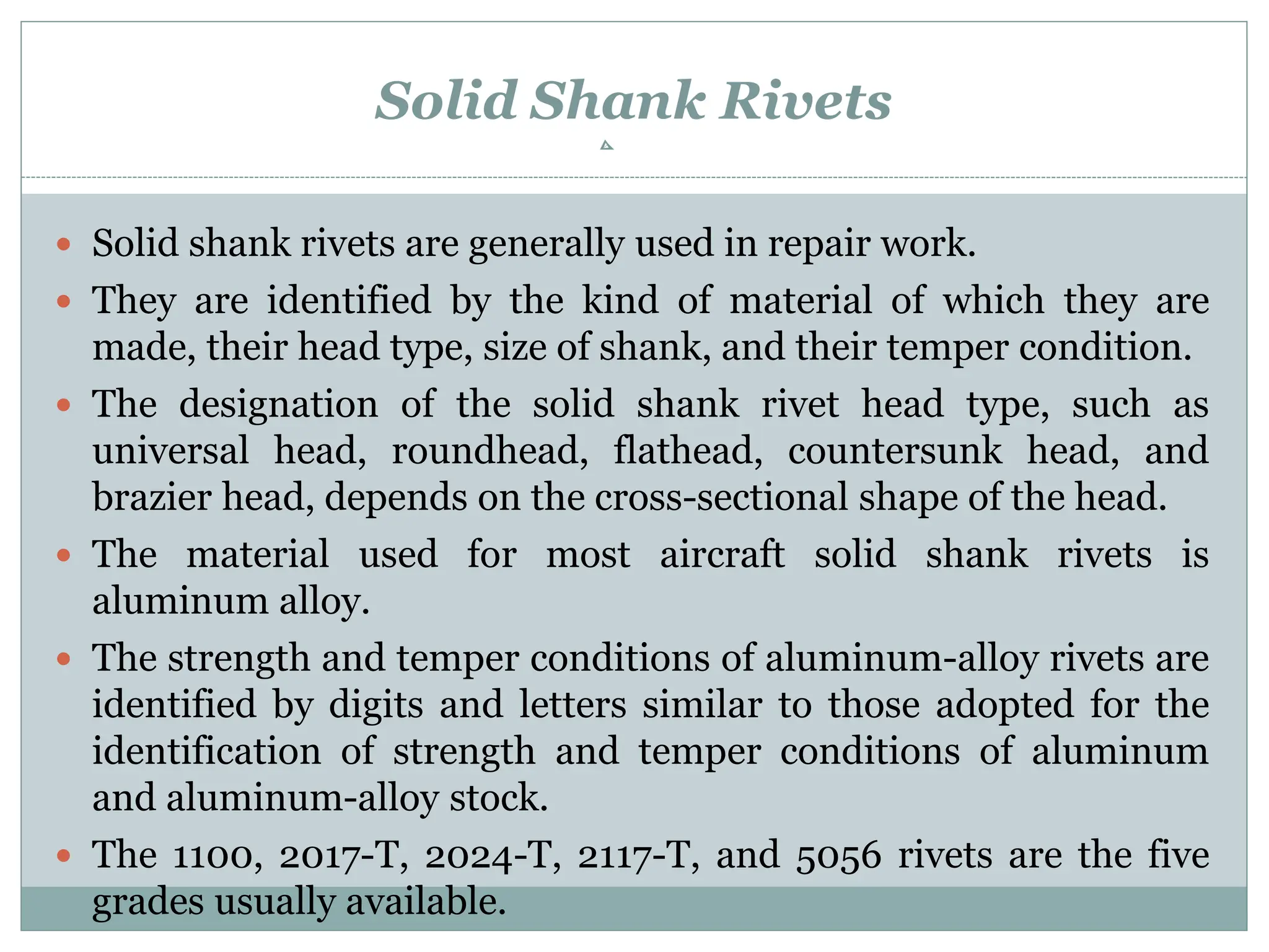 Solid Shank Rivets
 Solid shank rivets are generally used in repair work.
 They are identified by the kind of material of which they are
made, their head type, size of shank, and their temper condition.
 The designation of the solid shank rivet head type, such as
universal head, roundhead, flathead, countersunk head, and
brazier head, depends on the cross-sectional shape of the head.
 The material used for most aircraft solid shank rivets is
aluminum alloy.
 The strength and temper conditions of aluminum-alloy rivets are
identified by digits and letters similar to those adopted for the
identification of strength and temper conditions of aluminum
and aluminum-alloy stock.
 The 1100, 2017-T, 2024-T, 2117-T, and 5056 rivets are the five
grades usually available.
 