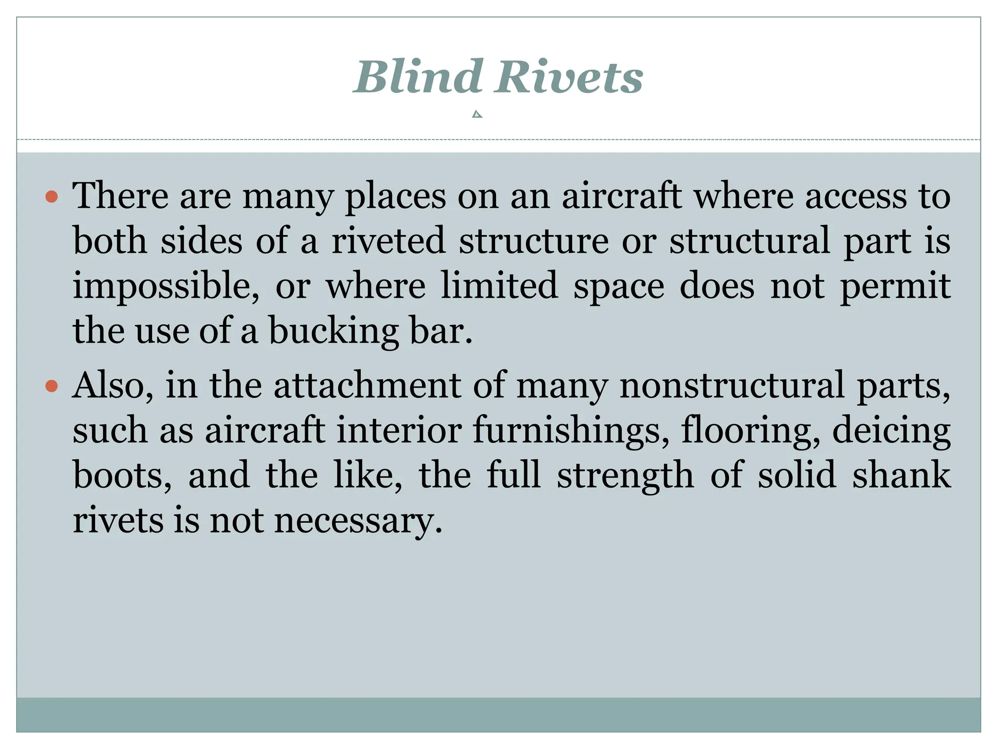 Blind Rivets
 There are many places on an aircraft where access to
both sides of a riveted structure or structural part is
impossible, or where limited space does not permit
the use of a bucking bar.
 Also, in the attachment of many nonstructural parts,
such as aircraft interior furnishings, flooring, deicing
boots, and the like, the full strength of solid shank
rivets is not necessary.
 