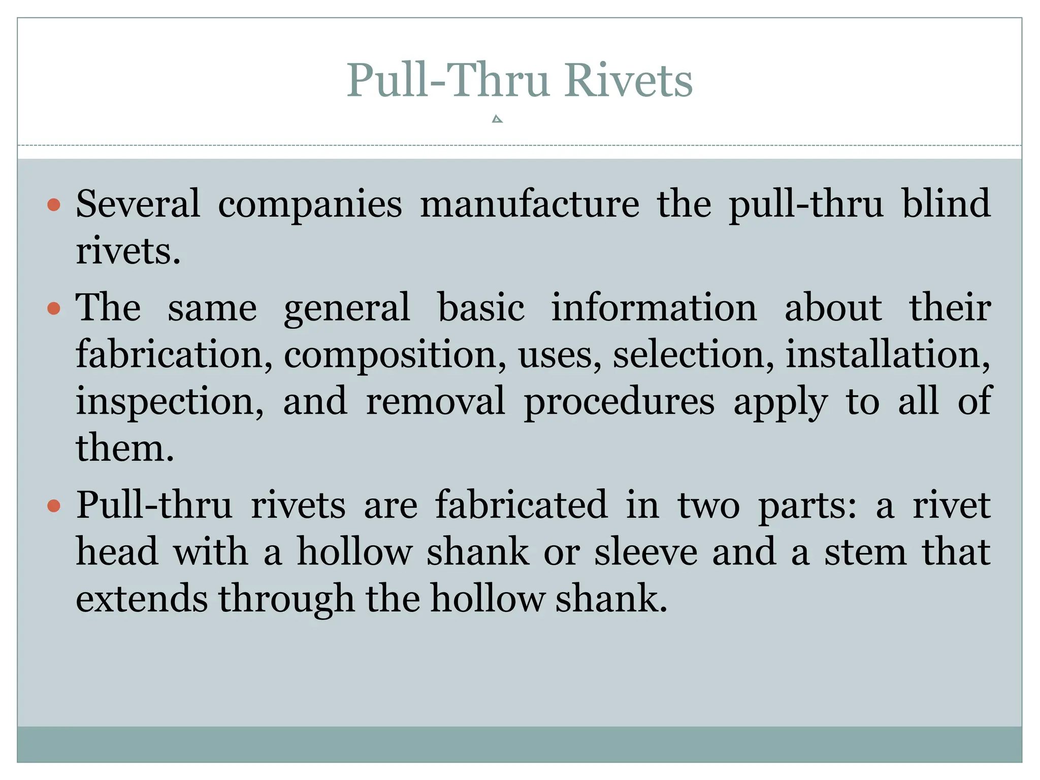 Pull-Thru Rivets
 Several companies manufacture the pull-thru blind
rivets.
 The same general basic information about their
fabrication, composition, uses, selection, installation,
inspection, and removal procedures apply to all of
them.
 Pull-thru rivets are fabricated in two parts: a rivet
head with a hollow shank or sleeve and a stem that
extends through the hollow shank.
 