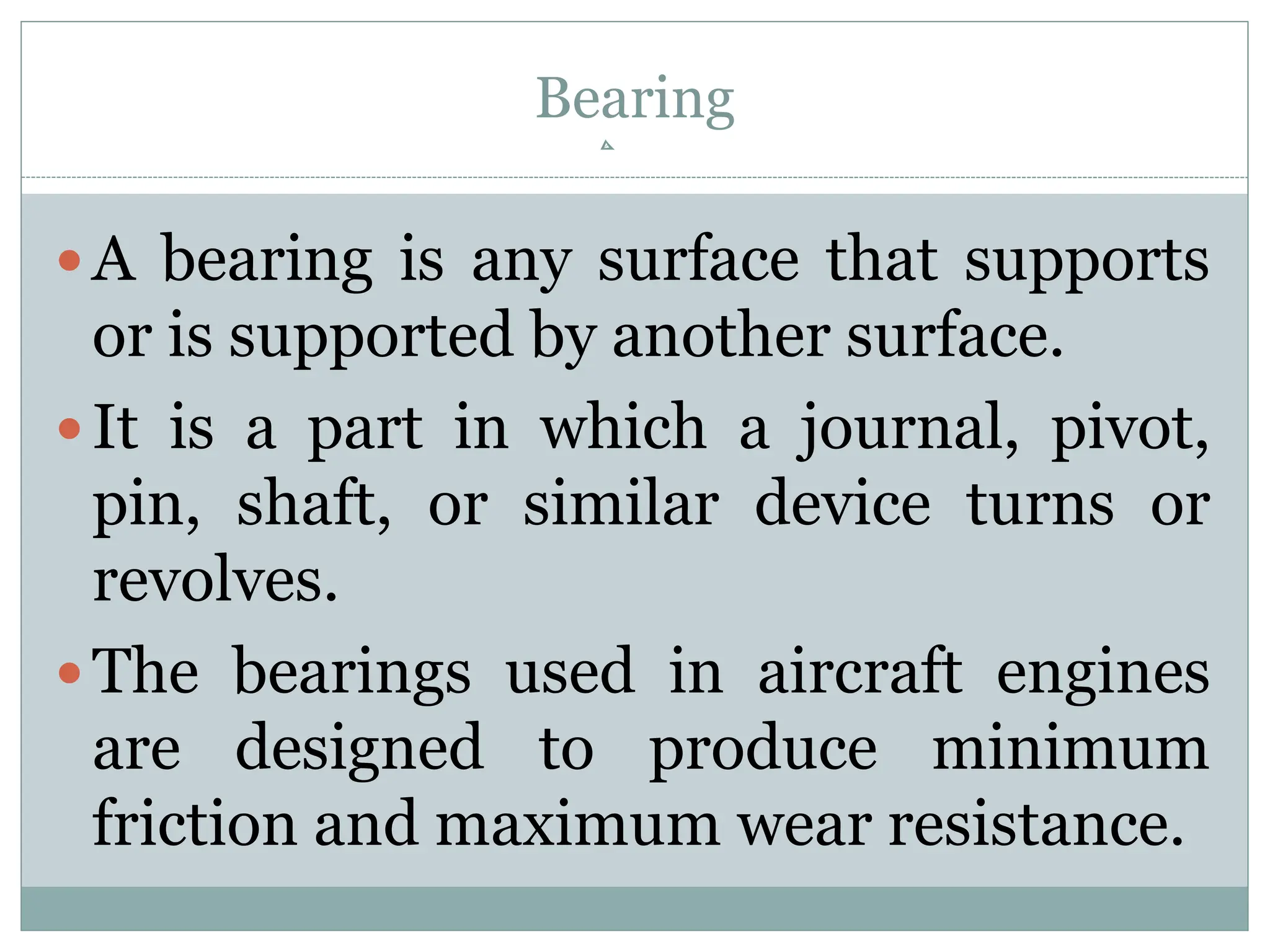 Bearing
A bearing is any surface that supports
or is supported by another surface.
It is a part in which a journal, pivot,
pin, shaft, or similar device turns or
revolves.
The bearings used in aircraft engines
are designed to produce minimum
friction and maximum wear resistance.
 