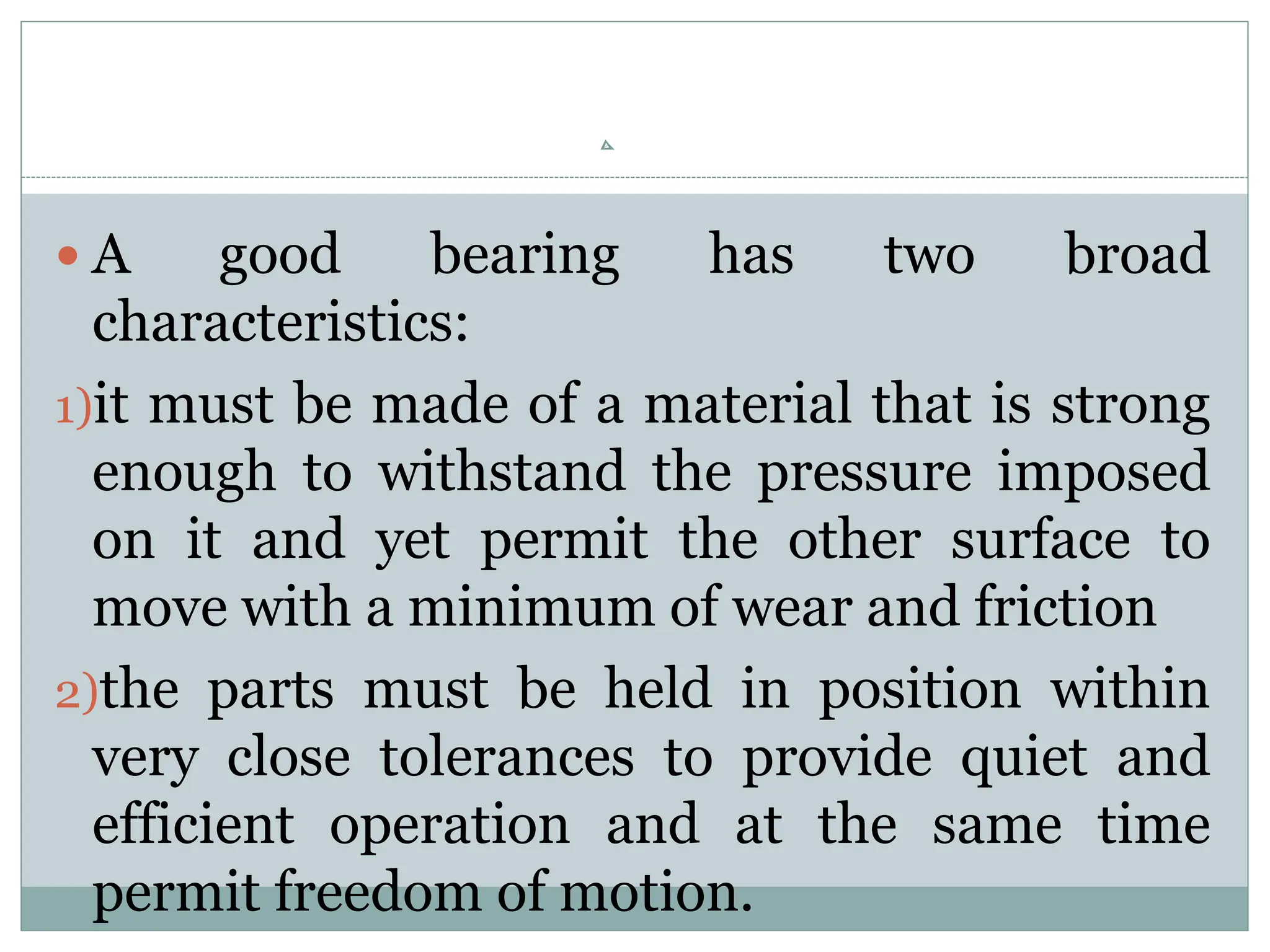  A good bearing has two broad
characteristics:
1)it must be made of a material that is strong
enough to withstand the pressure imposed
on it and yet permit the other surface to
move with a minimum of wear and friction
2)the parts must be held in position within
very close tolerances to provide quiet and
efficient operation and at the same time
permit freedom of motion.
 