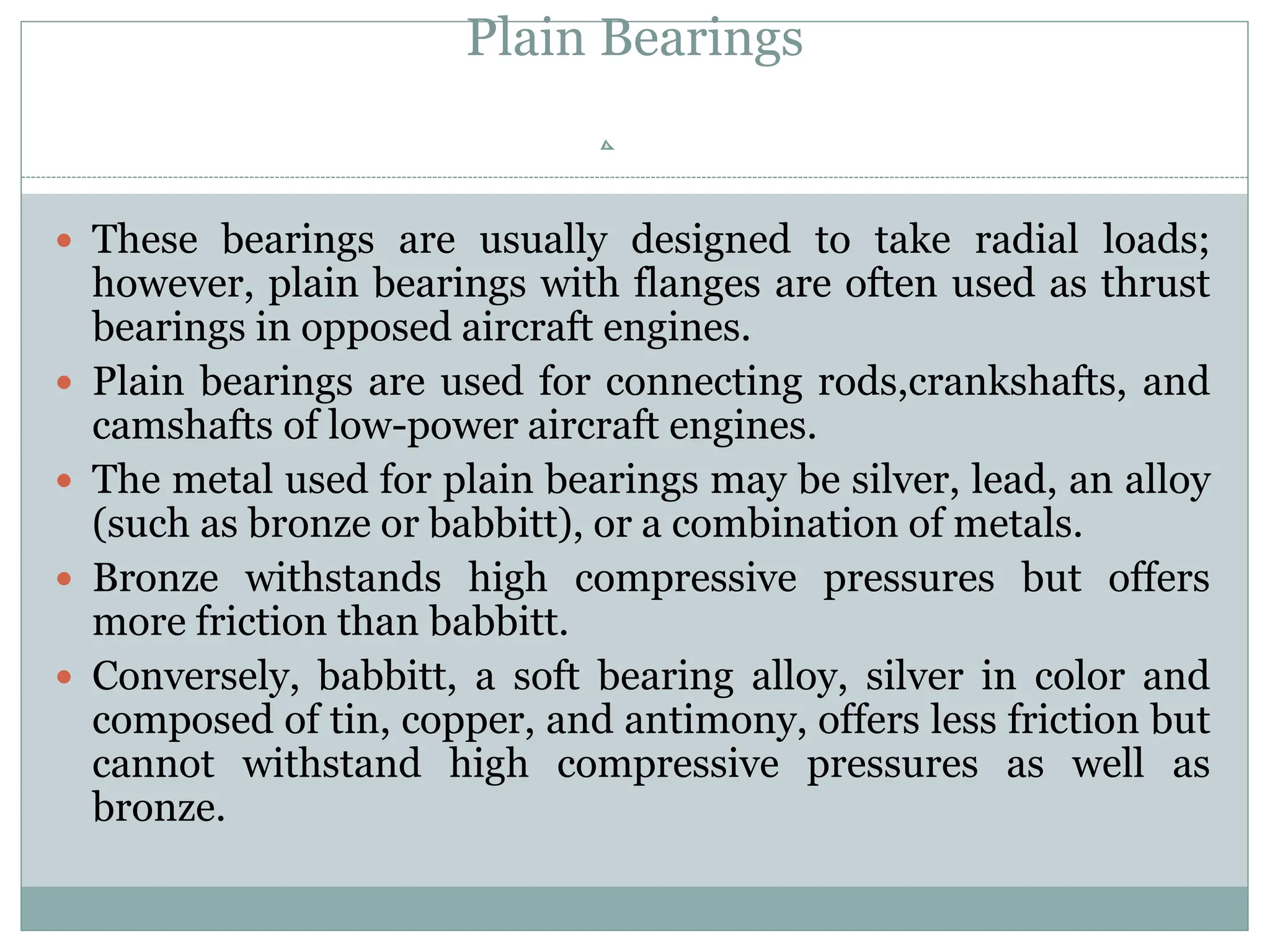 Plain Bearings
 These bearings are usually designed to take radial loads;
however, plain bearings with flanges are often used as thrust
bearings in opposed aircraft engines.
 Plain bearings are used for connecting rods,crankshafts, and
camshafts of low-power aircraft engines.
 The metal used for plain bearings may be silver, lead, an alloy
(such as bronze or babbitt), or a combination of metals.
 Bronze withstands high compressive pressures but offers
more friction than babbitt.
 Conversely, babbitt, a soft bearing alloy, silver in color and
composed of tin, copper, and antimony, offers less friction but
cannot withstand high compressive pressures as well as
bronze.
 
