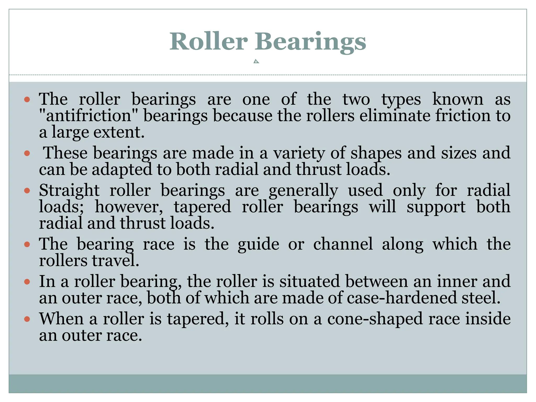 Roller Bearings
 The roller bearings are one of the two types known as
"antifriction" bearings because the rollers eliminate friction to
a large extent.
 These bearings are made in a variety of shapes and sizes and
can be adapted to both radial and thrust loads.
 Straight roller bearings are generally used only for radial
loads; however, tapered roller bearings will support both
radial and thrust loads.
 The bearing race is the guide or channel along which the
rollers travel.
 In a roller bearing, the roller is situated between an inner and
an outer race, both of which are made of case-hardened steel.
 When a roller is tapered, it rolls on a cone-shaped race inside
an outer race.
 
