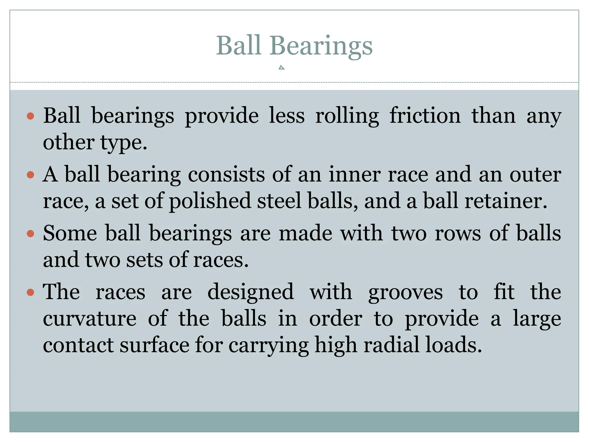 Ball Bearings
 Ball bearings provide less rolling friction than any
other type.
 A ball bearing consists of an inner race and an outer
race, a set of polished steel balls, and a ball retainer.
 Some ball bearings are made with two rows of balls
and two sets of races.
 The races are designed with grooves to fit the
curvature of the balls in order to provide a large
contact surface for carrying high radial loads.
 