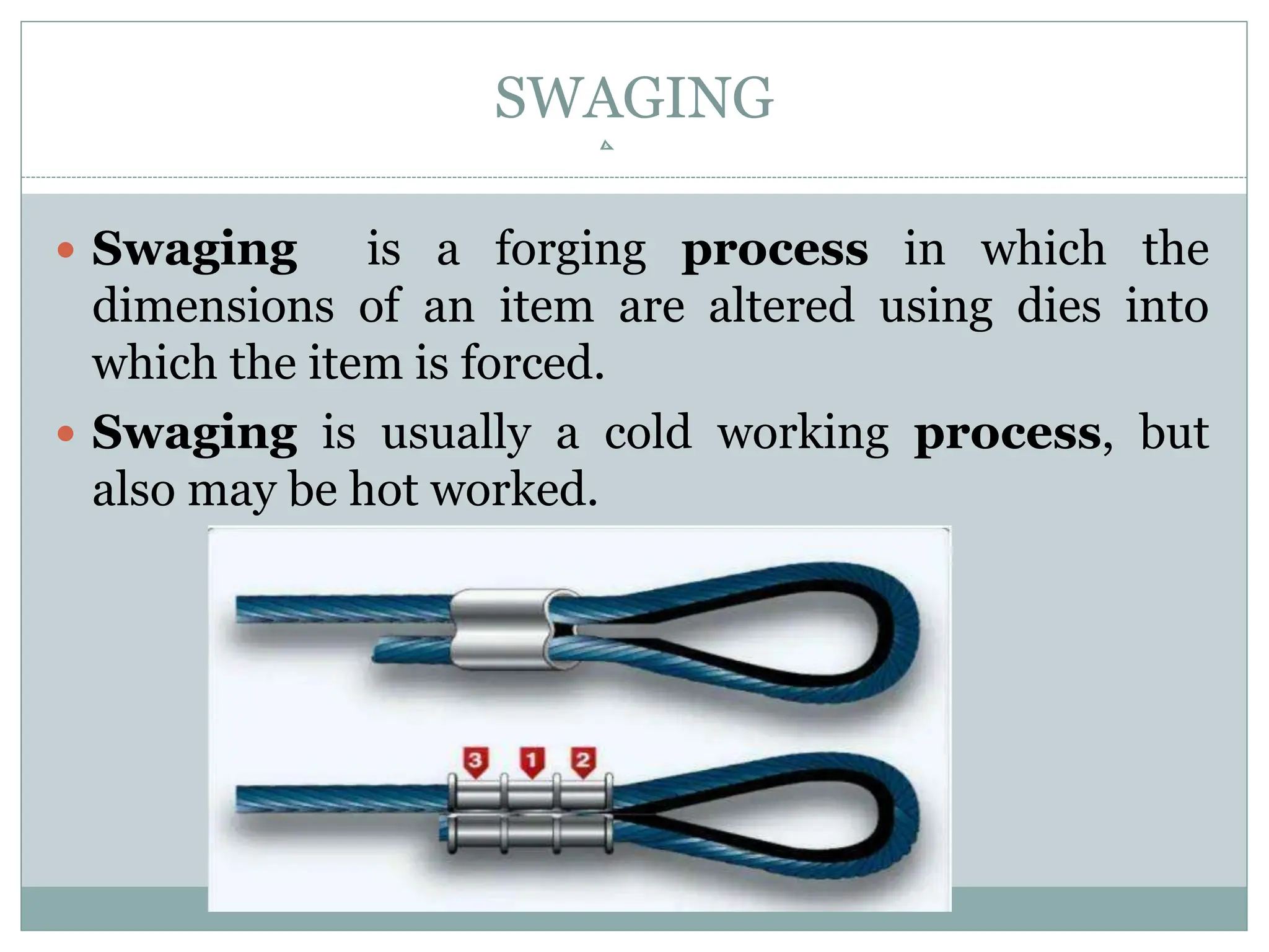 SWAGING
 Swaging is a forging process in which the
dimensions of an item are altered using dies into
which the item is forced.
 Swaging is usually a cold working process, but
also may be hot worked.
 