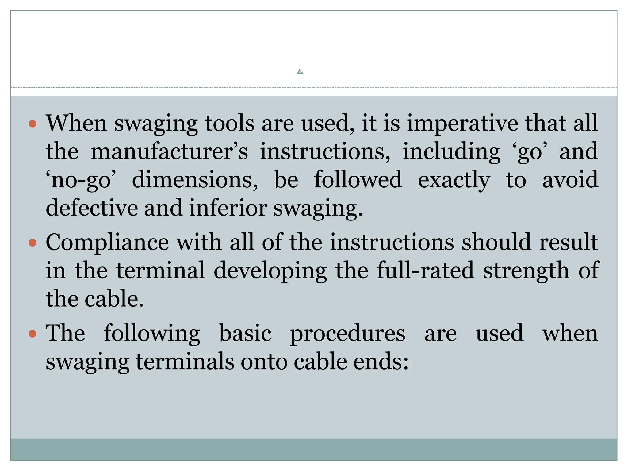  When swaging tools are used, it is imperative that all
the manufacturer’s instructions, including ‘go’ and
‘no-go’ dimensions, be followed exactly to avoid
defective and inferior swaging.
 Compliance with all of the instructions should result
in the terminal developing the full-rated strength of
the cable.
 The following basic procedures are used when
swaging terminals onto cable ends:
 