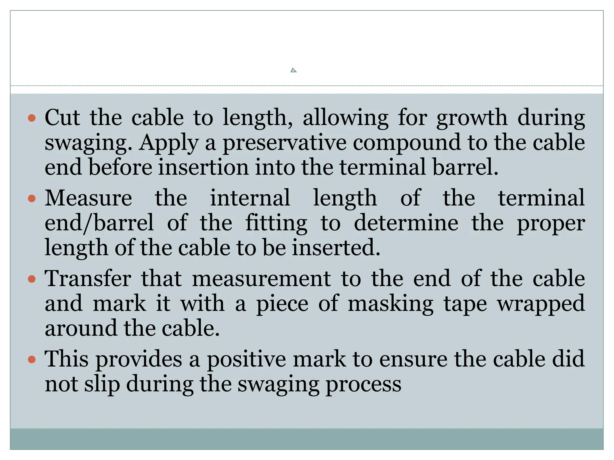  Cut the cable to length, allowing for growth during
swaging. Apply a preservative compound to the cable
end before insertion into the terminal barrel.
 Measure the internal length of the terminal
end/barrel of the fitting to determine the proper
length of the cable to be inserted.
 Transfer that measurement to the end of the cable
and mark it with a piece of masking tape wrapped
around the cable.
 This provides a positive mark to ensure the cable did
not slip during the swaging process
 