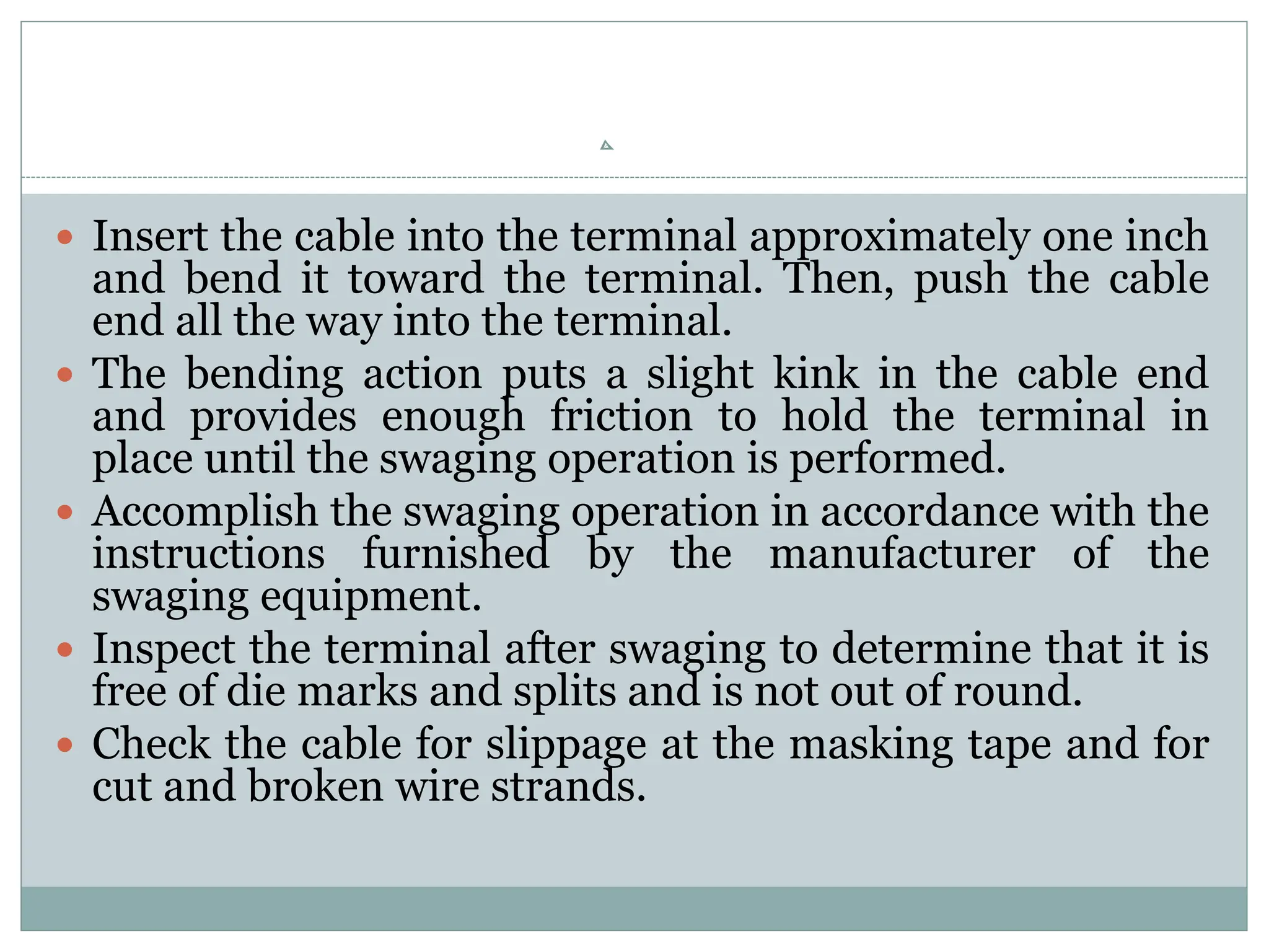  Insert the cable into the terminal approximately one inch
and bend it toward the terminal. Then, push the cable
end all the way into the terminal.
 The bending action puts a slight kink in the cable end
and provides enough friction to hold the terminal in
place until the swaging operation is performed.
 Accomplish the swaging operation in accordance with the
instructions furnished by the manufacturer of the
swaging equipment.
 Inspect the terminal after swaging to determine that it is
free of die marks and splits and is not out of round.
 Check the cable for slippage at the masking tape and for
cut and broken wire strands.
 