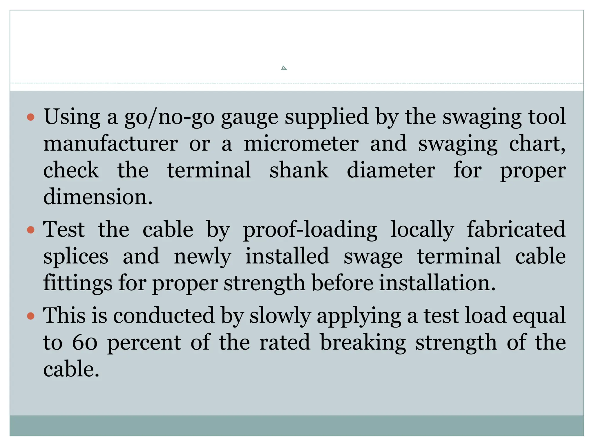  Using a go/no-go gauge supplied by the swaging tool
manufacturer or a micrometer and swaging chart,
check the terminal shank diameter for proper
dimension.
 Test the cable by proof-loading locally fabricated
splices and newly installed swage terminal cable
fittings for proper strength before installation.
 This is conducted by slowly applying a test load equal
to 60 percent of the rated breaking strength of the
cable.
 