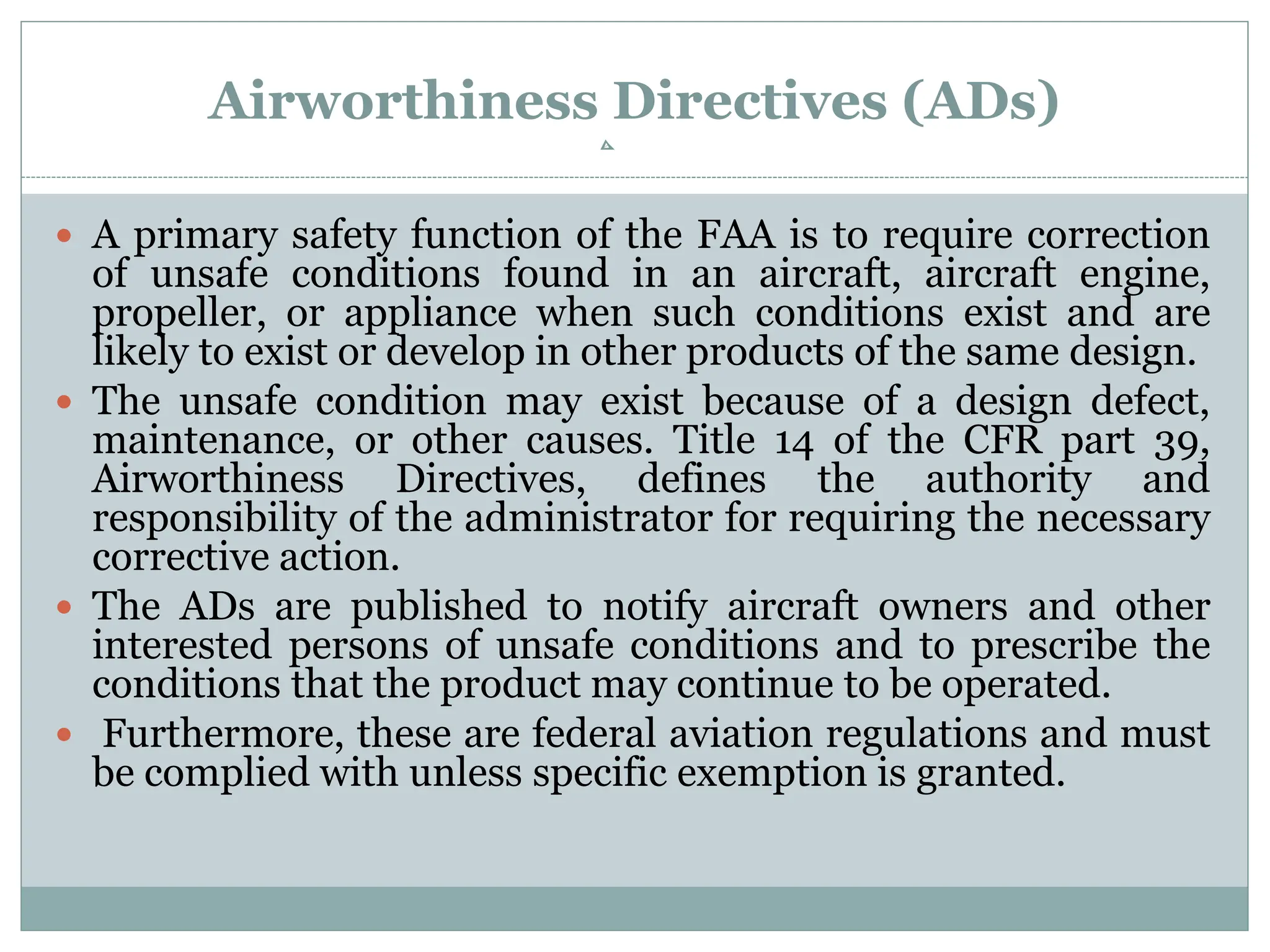 Airworthiness Directives (ADs)
 A primary safety function of the FAA is to require correction
of unsafe conditions found in an aircraft, aircraft engine,
propeller, or appliance when such conditions exist and are
likely to exist or develop in other products of the same design.
 The unsafe condition may exist because of a design defect,
maintenance, or other causes. Title 14 of the CFR part 39,
Airworthiness Directives, defines the authority and
responsibility of the administrator for requiring the necessary
corrective action.
 The ADs are published to notify aircraft owners and other
interested persons of unsafe conditions and to prescribe the
conditions that the product may continue to be operated.
 Furthermore, these are federal aviation regulations and must
be complied with unless specific exemption is granted.
 