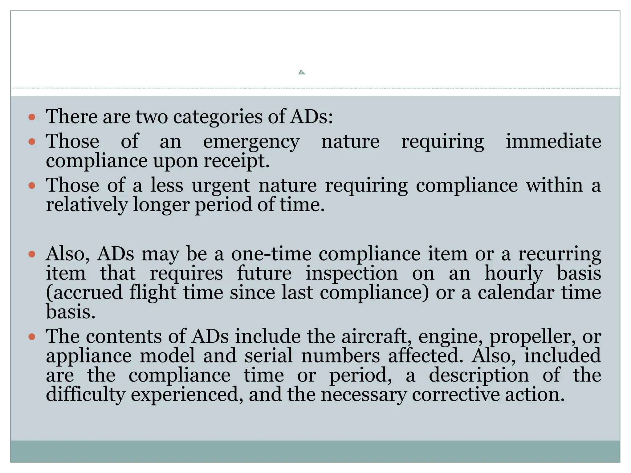  There are two categories of ADs:
 Those of an emergency nature requiring immediate
compliance upon receipt.
 Those of a less urgent nature requiring compliance within a
relatively longer period of time.
 Also, ADs may be a one-time compliance item or a recurring
item that requires future inspection on an hourly basis
(accrued flight time since last compliance) or a calendar time
basis.
 The contents of ADs include the aircraft, engine, propeller, or
appliance model and serial numbers affected. Also, included
are the compliance time or period, a description of the
difficulty experienced, and the necessary corrective action.
 