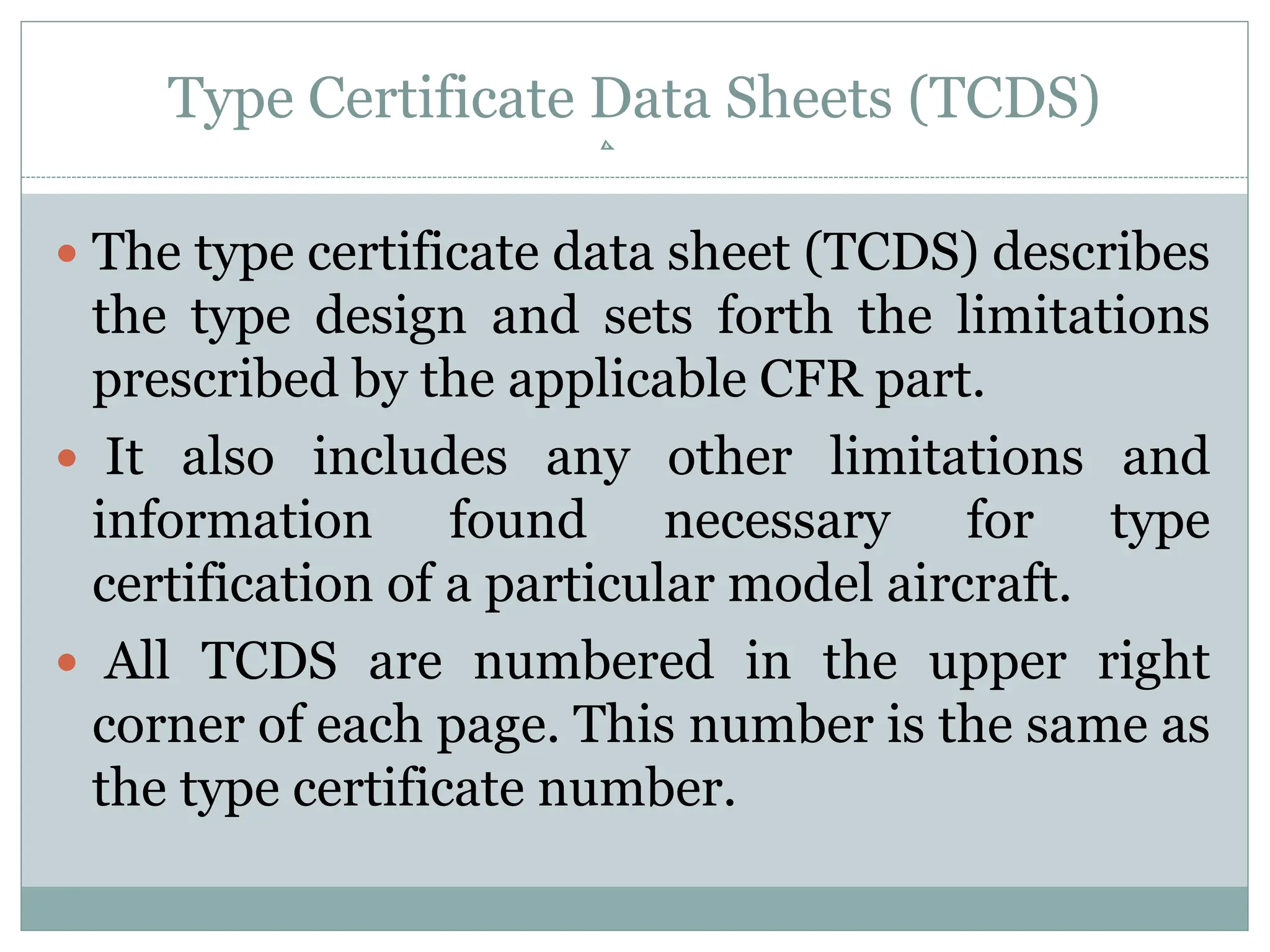 Type Certificate Data Sheets (TCDS)
 The type certificate data sheet (TCDS) describes
the type design and sets forth the limitations
prescribed by the applicable CFR part.
 It also includes any other limitations and
information found necessary for type
certification of a particular model aircraft.
 All TCDS are numbered in the upper right
corner of each page. This number is the same as
the type certificate number.
 