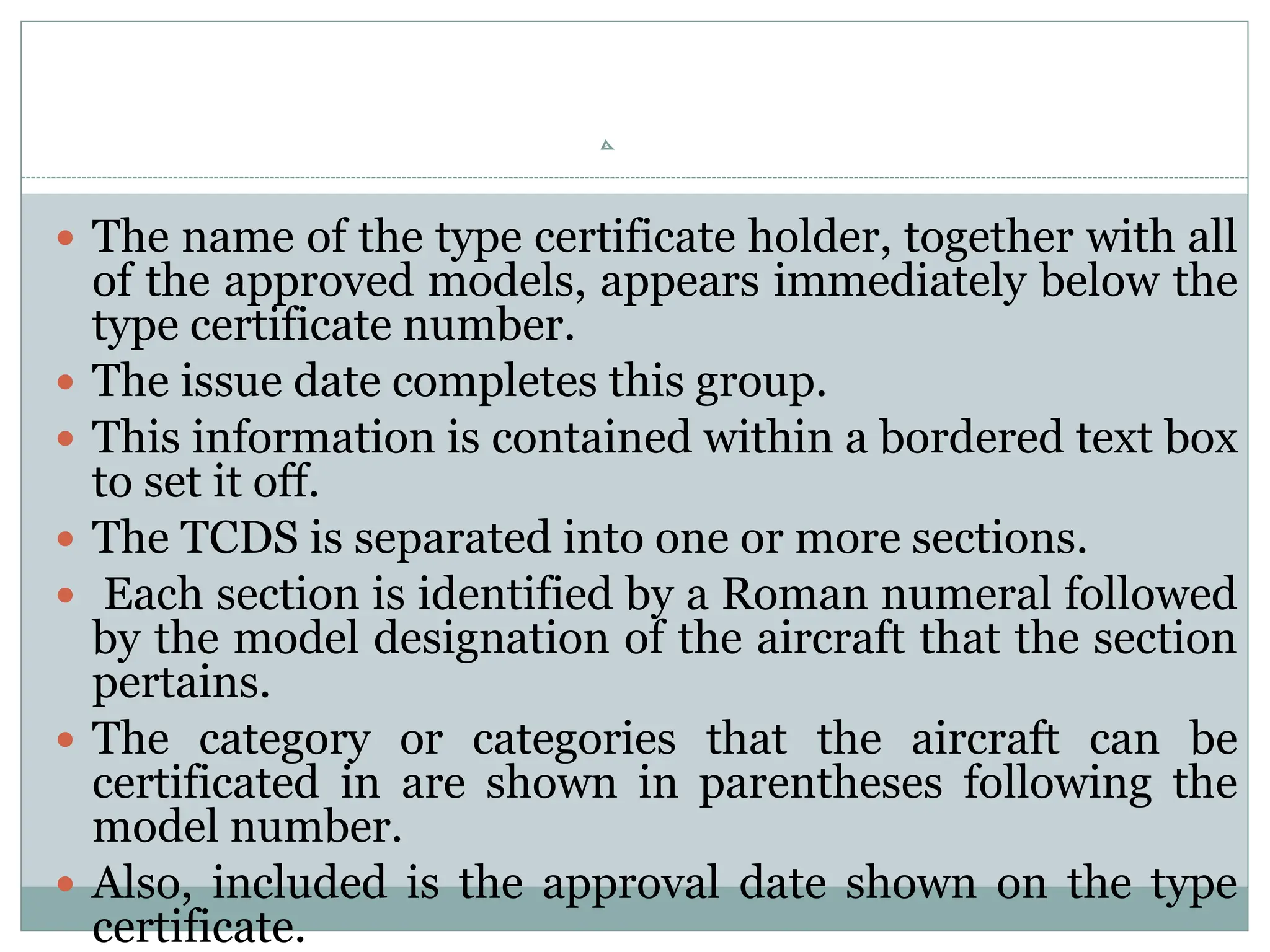  The name of the type certificate holder, together with all
of the approved models, appears immediately below the
type certificate number.
 The issue date completes this group.
 This information is contained within a bordered text box
to set it off.
 The TCDS is separated into one or more sections.
 Each section is identified by a Roman numeral followed
by the model designation of the aircraft that the section
pertains.
 The category or categories that the aircraft can be
certificated in are shown in parentheses following the
model number.
 Also, included is the approval date shown on the type
certificate.
 