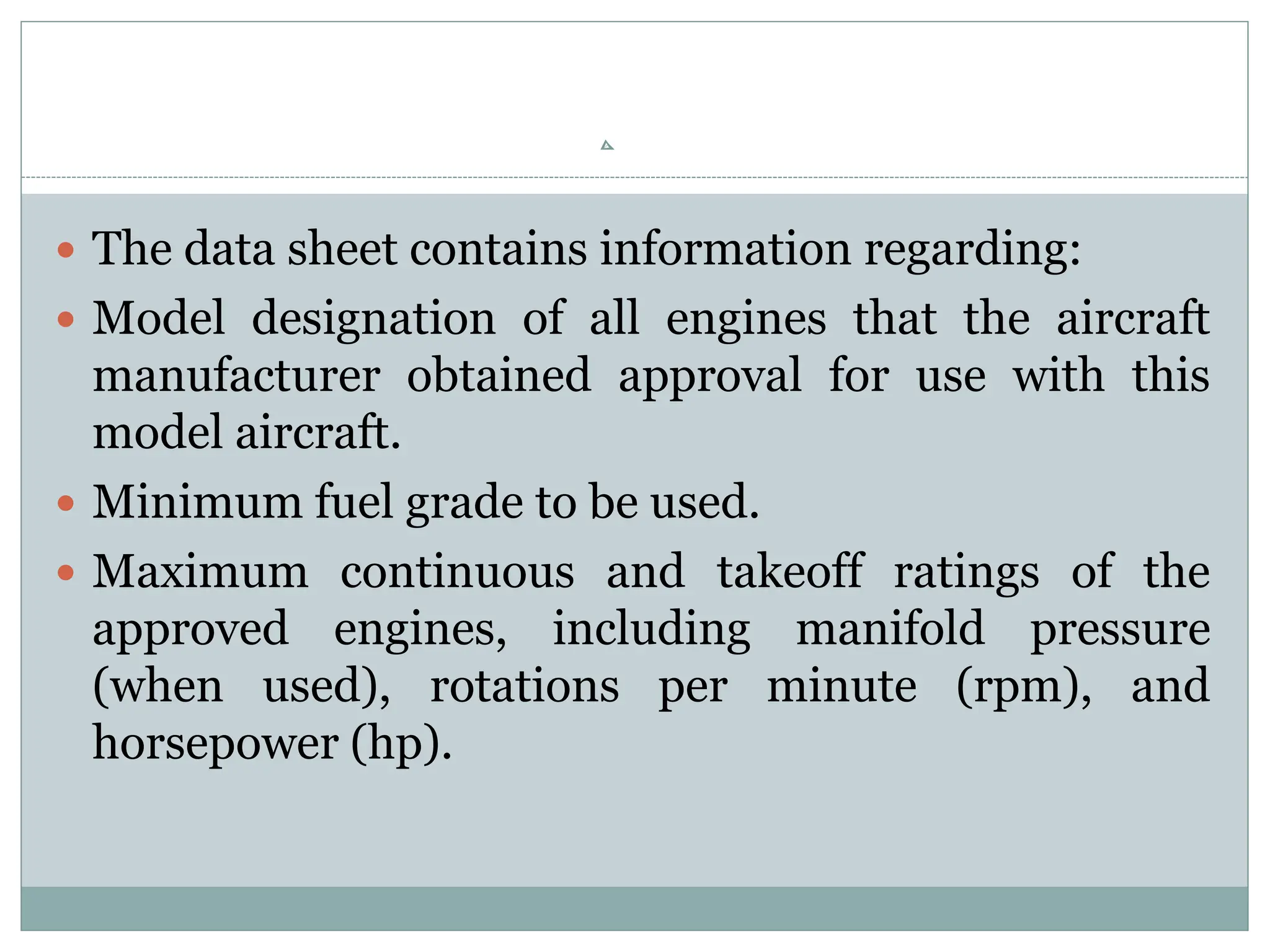  The data sheet contains information regarding:
 Model designation of all engines that the aircraft
manufacturer obtained approval for use with this
model aircraft.
 Minimum fuel grade to be used.
 Maximum continuous and takeoff ratings of the
approved engines, including manifold pressure
(when used), rotations per minute (rpm), and
horsepower (hp).
 