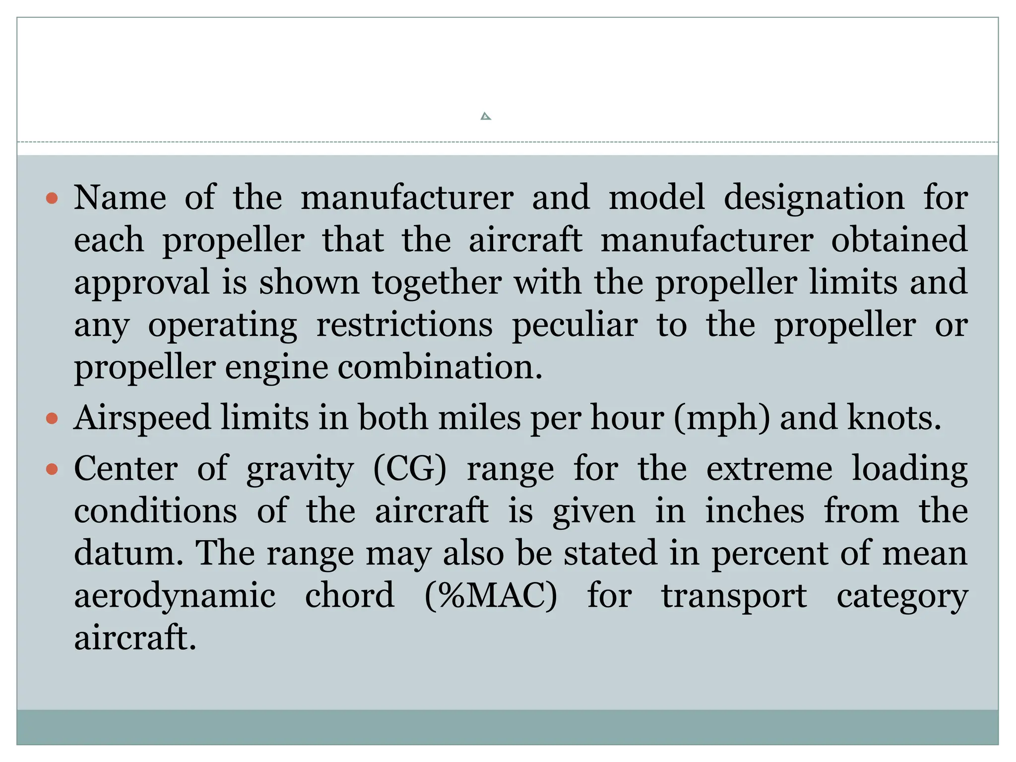  Name of the manufacturer and model designation for
each propeller that the aircraft manufacturer obtained
approval is shown together with the propeller limits and
any operating restrictions peculiar to the propeller or
propeller engine combination.
 Airspeed limits in both miles per hour (mph) and knots.
 Center of gravity (CG) range for the extreme loading
conditions of the aircraft is given in inches from the
datum. The range may also be stated in percent of mean
aerodynamic chord (%MAC) for transport category
aircraft.
 