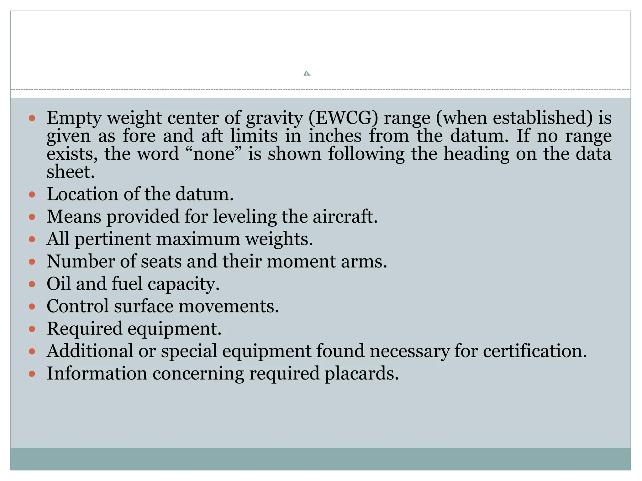  Empty weight center of gravity (EWCG) range (when established) is
given as fore and aft limits in inches from the datum. If no range
exists, the word “none” is shown following the heading on the data
sheet.
 Location of the datum.
 Means provided for leveling the aircraft.
 All pertinent maximum weights.
 Number of seats and their moment arms.
 Oil and fuel capacity.
 Control surface movements.
 Required equipment.
 Additional or special equipment found necessary for certification.
 Information concerning required placards.
 
