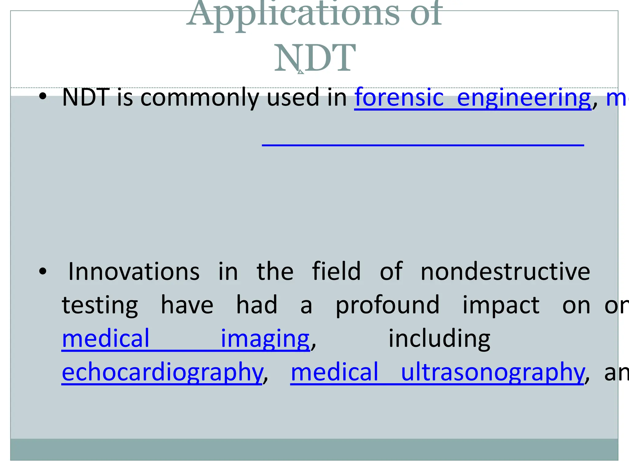 Applications of
NDT
• NDT is commonly used in forensic engineering, me
• Innovations in the field of nondestructive
testing have had a profound impact
medical imaging, including
on on
echocardiography, medical ultrasonography, an
 