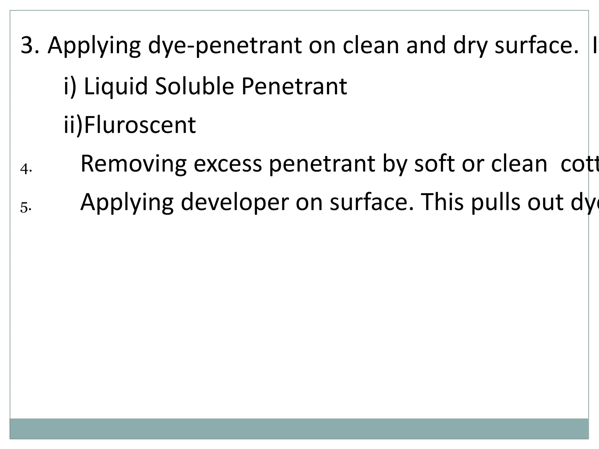 3. Applying dye-penetrant on clean and dry surface. It
i) Liquid Soluble Penetrant
ii)Fluroscent
4. Removing excess penetrant by soft or clean cott
5. Applying developer on surface. This pulls out dye
 