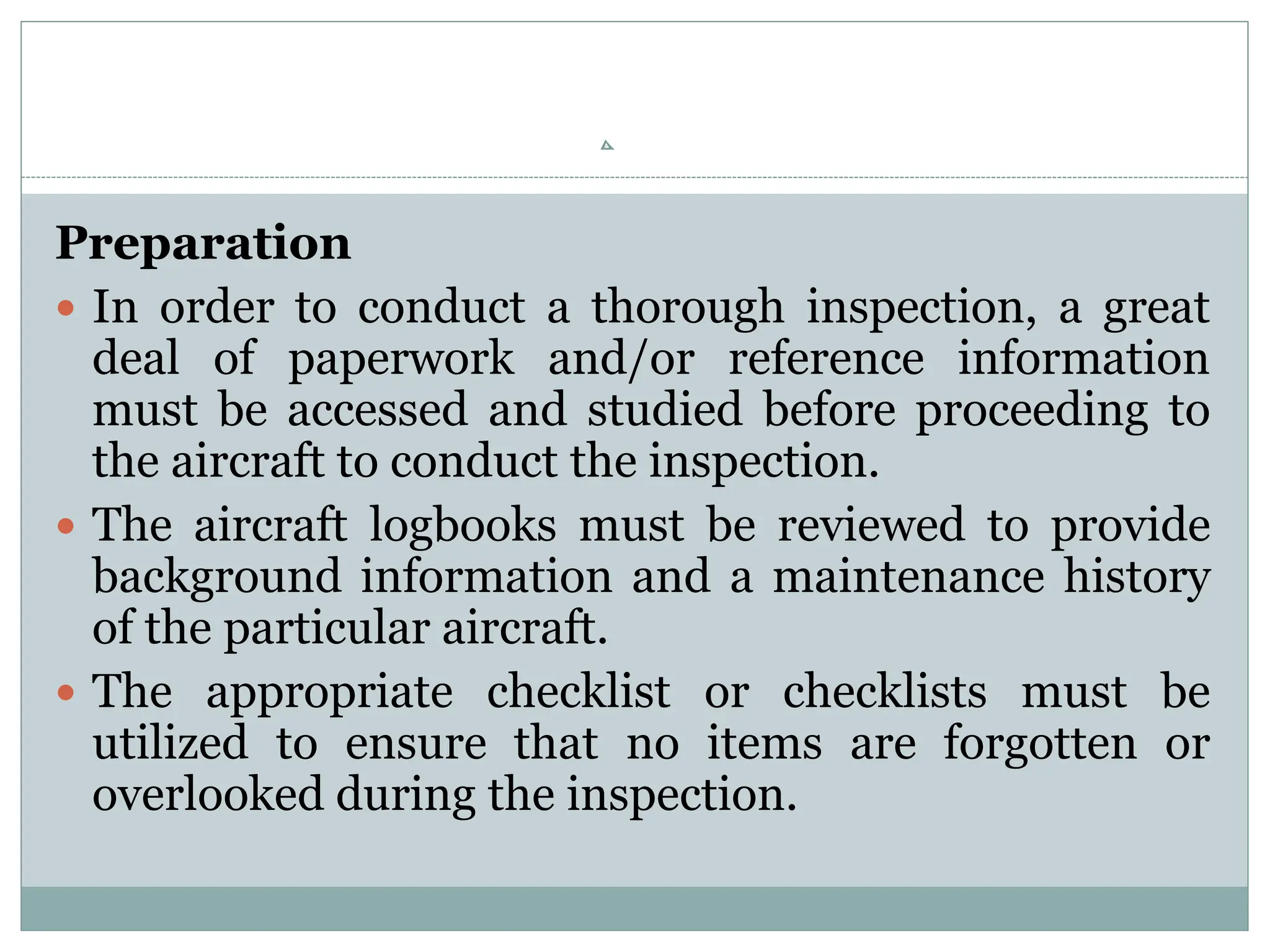Preparation
 In order to conduct a thorough inspection, a great
deal of paperwork and/or reference information
must be accessed and studied before proceeding to
the aircraft to conduct the inspection.
 The aircraft logbooks must be reviewed to provide
background information and a maintenance history
of the particular aircraft.
 The appropriate checklist or checklists must be
utilized to ensure that no items are forgotten or
overlooked during the inspection.
 
