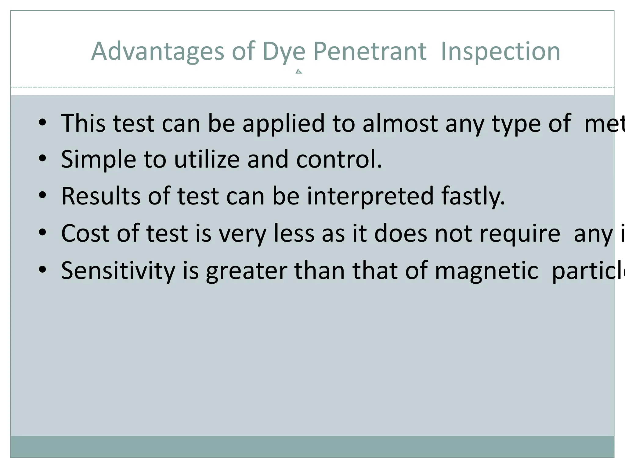 Advantages of Dye Penetrant Inspection
• This test can be applied to almost any type of met
• Simple to utilize and control.
• Results of test can be interpreted fastly.
• Cost of test is very less as it does not require any i
• Sensitivity is greater than that of magnetic particle
 