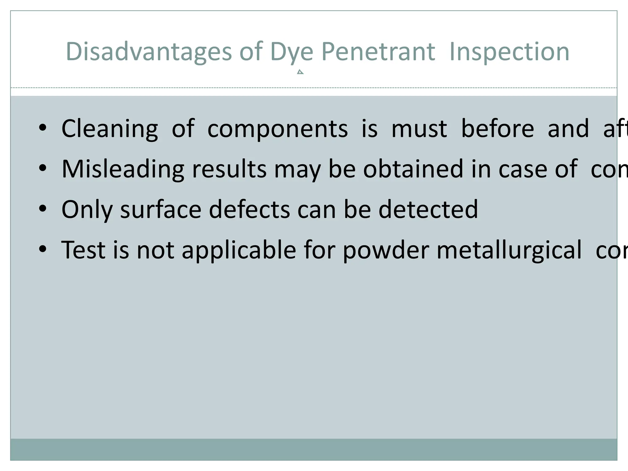 Disadvantages of Dye Penetrant Inspection
• Cleaning of components is must before and aft
• Misleading results may be obtained in case of com
• Only surface defects can be detected
• Test is not applicable for powder metallurgical com
 