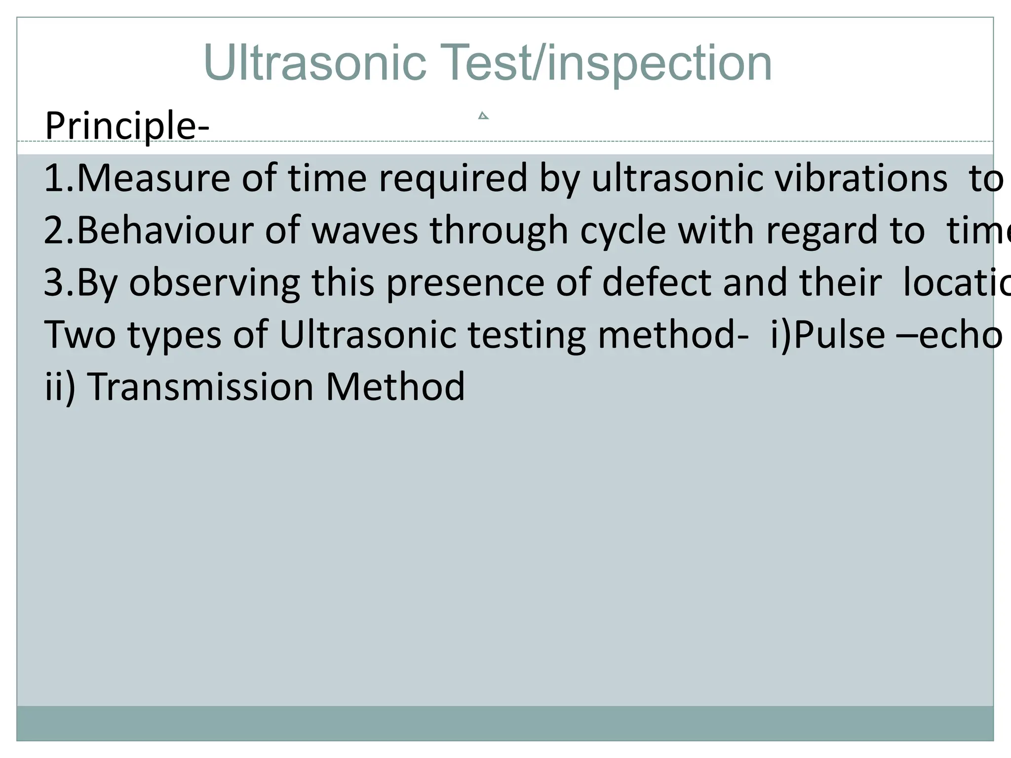 Principle-
1.Measure of time required by ultrasonic vibrations to
2.Behaviour of waves through cycle with regard to time
3.By observing this presence of defect and their locatio
Two types of Ultrasonic testing method- i)Pulse –echo
ii) Transmission Method
Ultrasonic Test/inspection
 