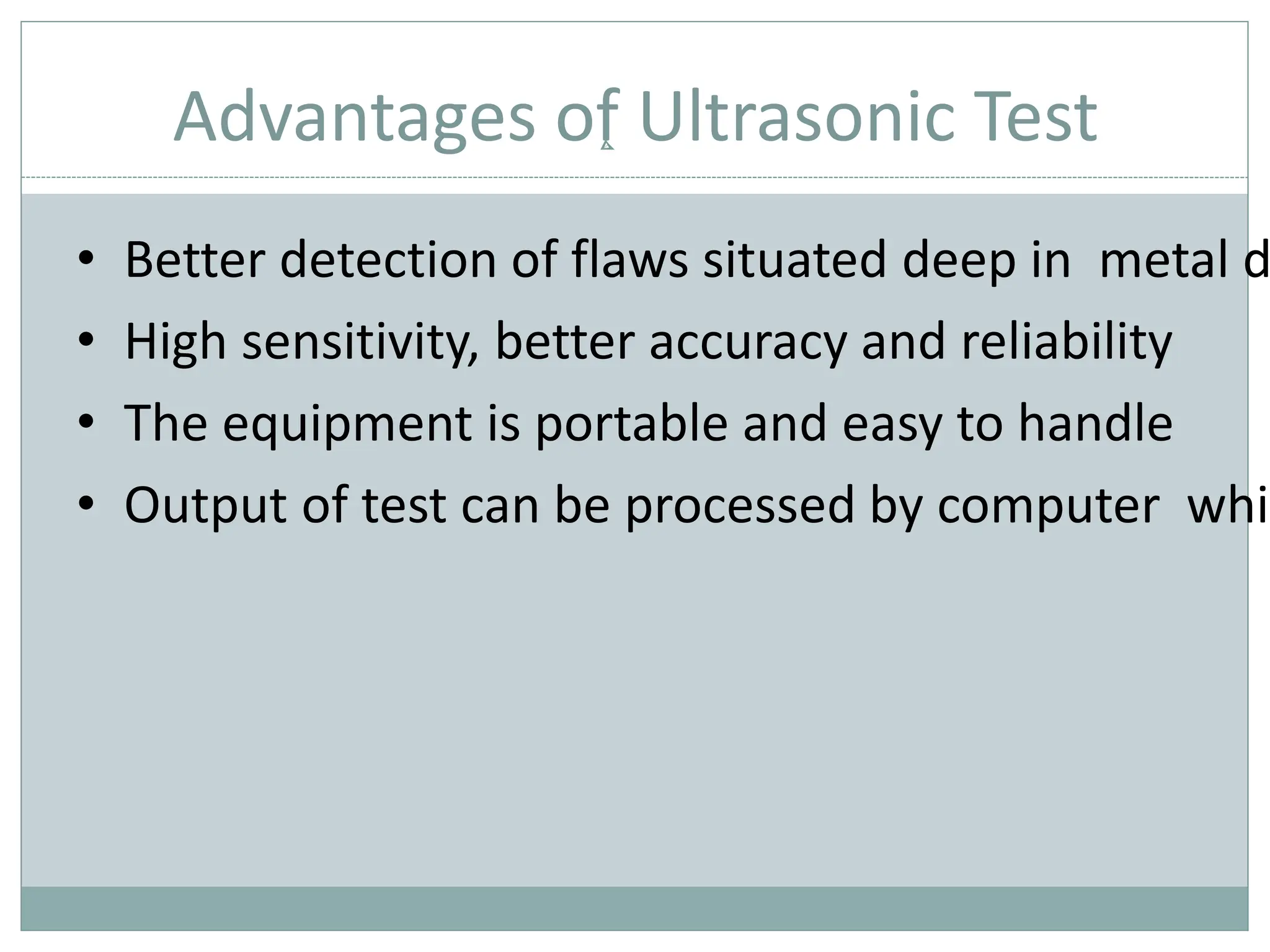 Advantages of Ultrasonic Test
• Better detection of flaws situated deep in metal d
• High sensitivity, better accuracy and reliability
• The equipment is portable and easy to handle
• Output of test can be processed by computer whic
 