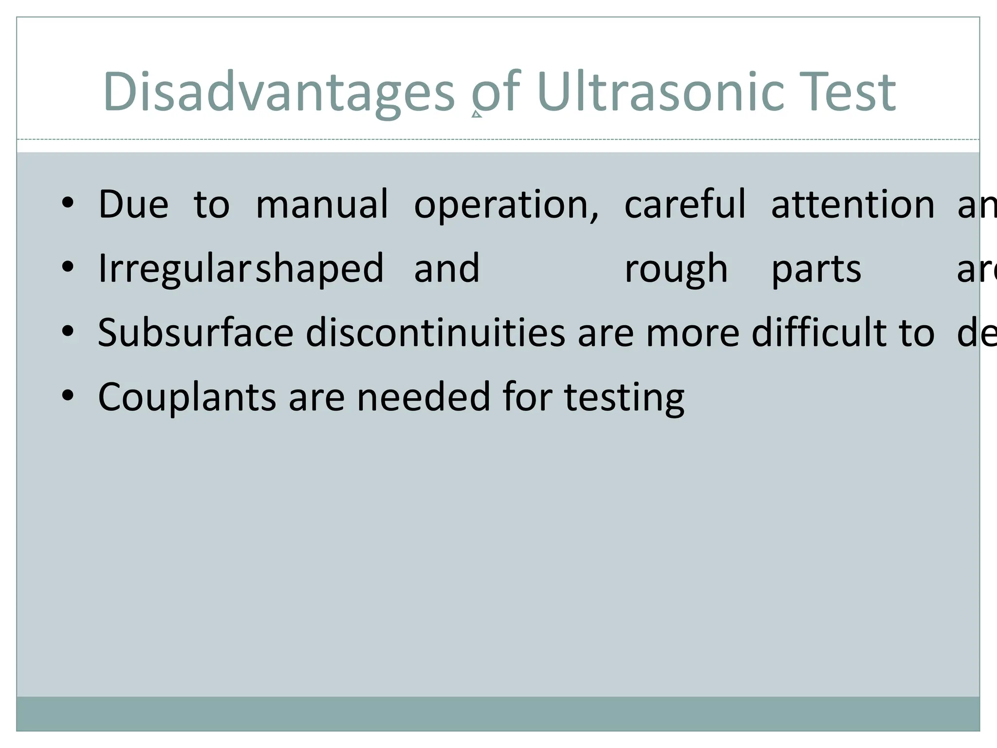 Disadvantages of Ultrasonic Test
• Due to manual operation, careful attention an
• Irregularshaped and rough parts are
• Subsurface discontinuities are more difficult to de
• Couplants are needed for testing
 