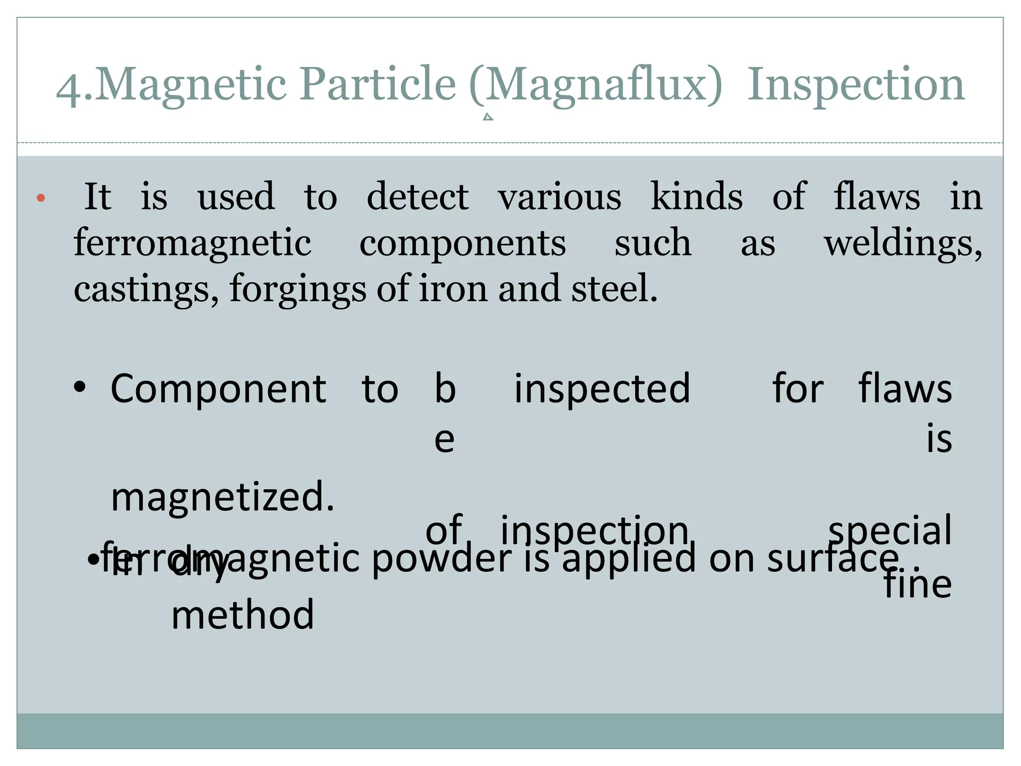 4.Magnetic Particle (Magnaflux) Inspection
• It is used to detect various kinds of flaws in
ferromagnetic components such as weldings,
castings, forgings of iron and steel.
• Component to b
e
inspected for flaws
is
magnetized.
• In dry
method
of inspection special
fine
ferromagnetic powder is applied on surface .
 