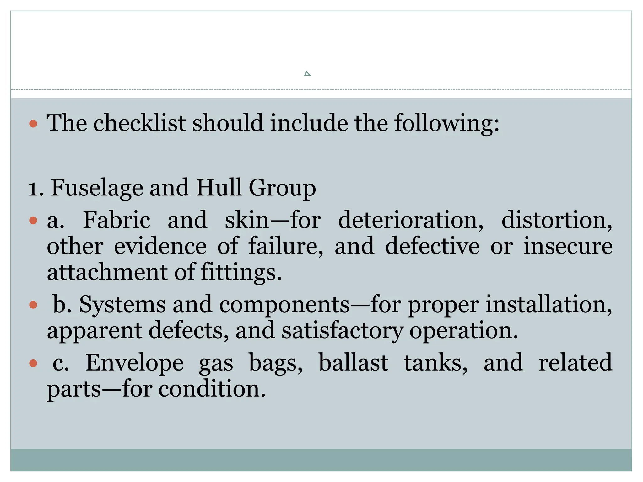  The checklist should include the following:
1. Fuselage and Hull Group
 a. Fabric and skin—for deterioration, distortion,
other evidence of failure, and defective or insecure
attachment of fittings.
 b. Systems and components—for proper installation,
apparent defects, and satisfactory operation.
 c. Envelope gas bags, ballast tanks, and related
parts—for condition.
 