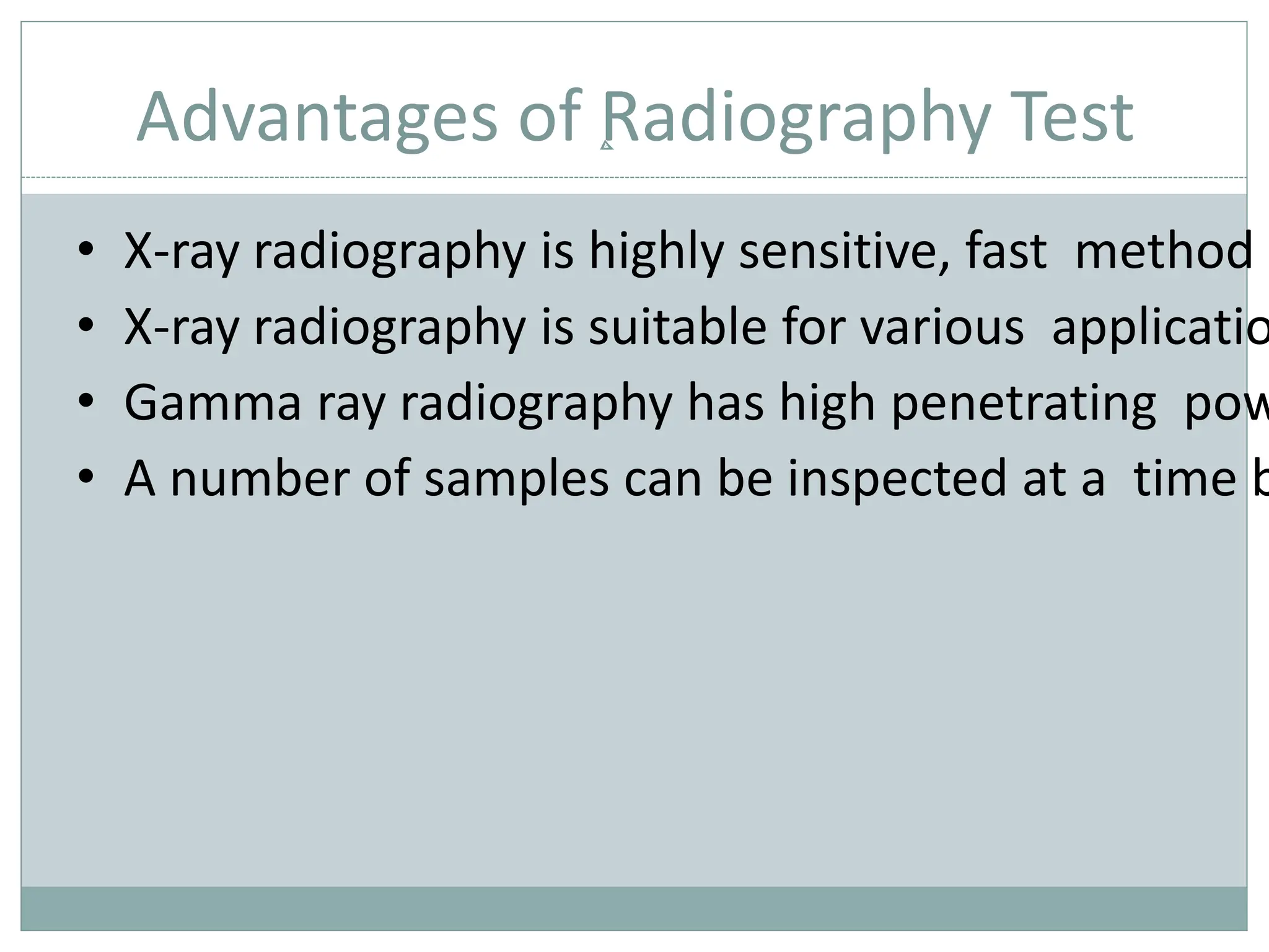 Advantages of Radiography Test
• X-ray radiography is highly sensitive, fast method o
• X-ray radiography is suitable for various applicatio
• Gamma ray radiography has high penetrating pow
• A number of samples can be inspected at a time b
 
