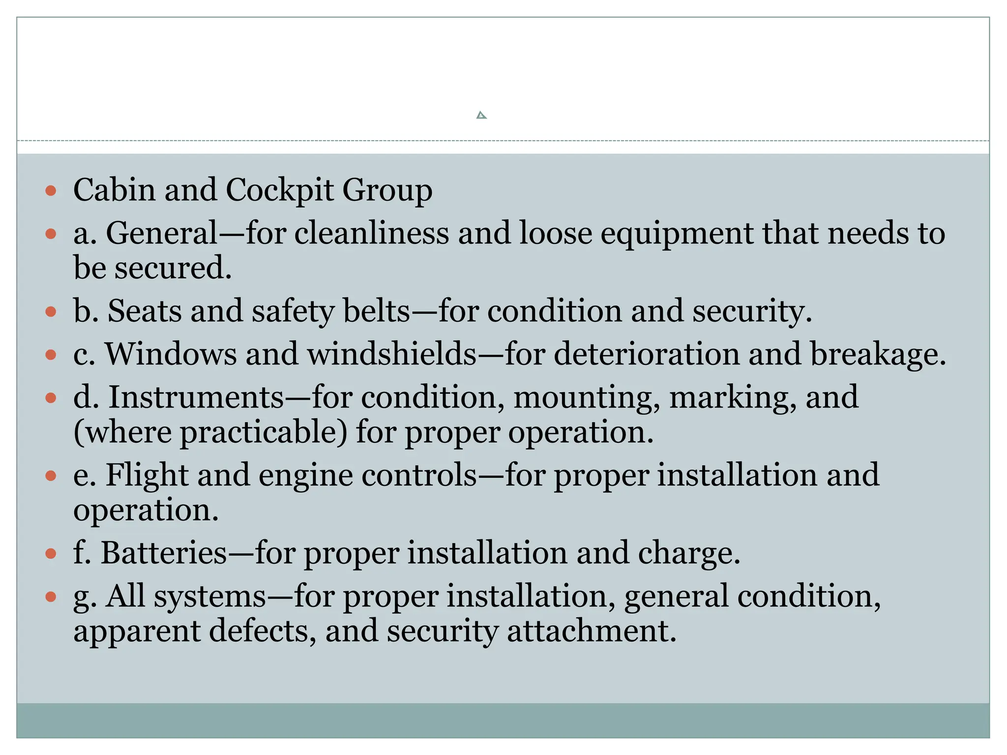  Cabin and Cockpit Group
 a. General—for cleanliness and loose equipment that needs to
be secured.
 b. Seats and safety belts—for condition and security.
 c. Windows and windshields—for deterioration and breakage.
 d. Instruments—for condition, mounting, marking, and
(where practicable) for proper operation.
 e. Flight and engine controls—for proper installation and
operation.
 f. Batteries—for proper installation and charge.
 g. All systems—for proper installation, general condition,
apparent defects, and security attachment.
 
