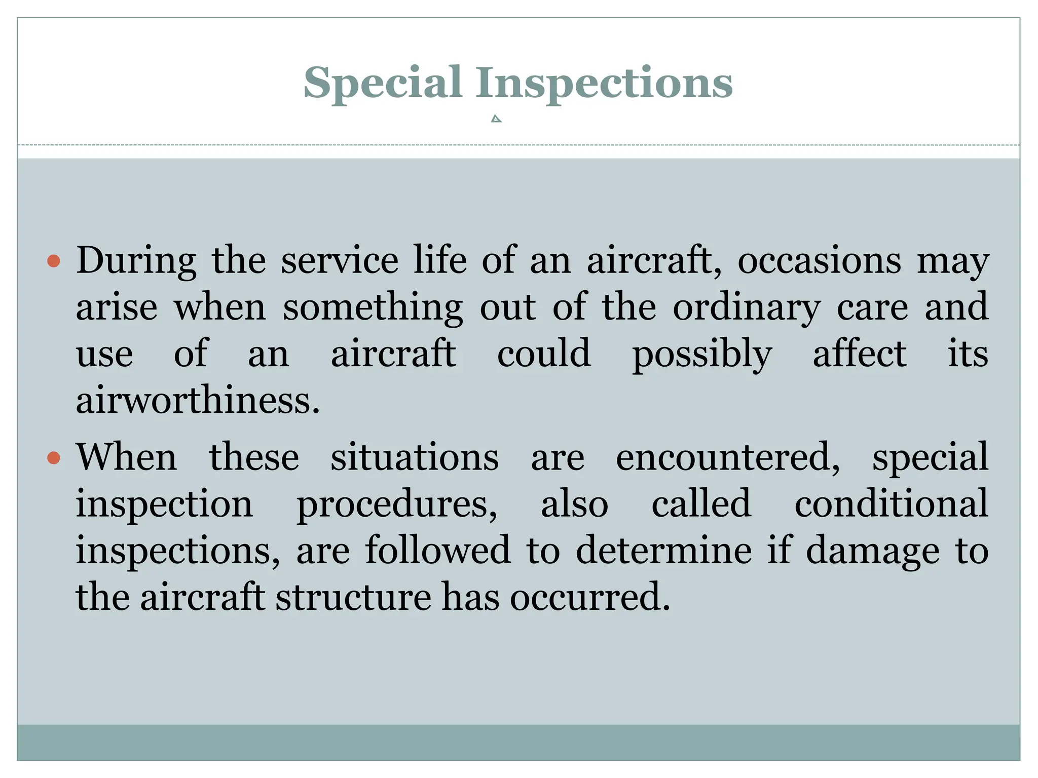 Special Inspections
 During the service life of an aircraft, occasions may
arise when something out of the ordinary care and
use of an aircraft could possibly affect its
airworthiness.
 When these situations are encountered, special
inspection procedures, also called conditional
inspections, are followed to determine if damage to
the aircraft structure has occurred.
 