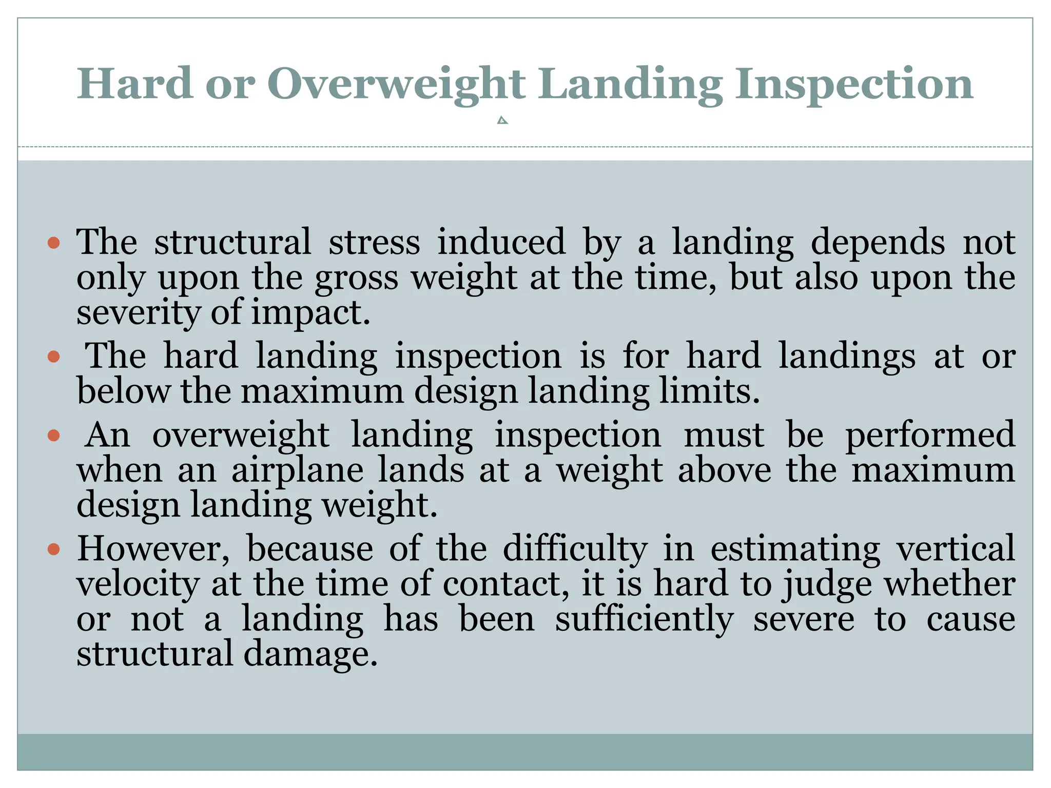 Hard or Overweight Landing Inspection
 The structural stress induced by a landing depends not
only upon the gross weight at the time, but also upon the
severity of impact.
 The hard landing inspection is for hard landings at or
below the maximum design landing limits.
 An overweight landing inspection must be performed
when an airplane lands at a weight above the maximum
design landing weight.
 However, because of the difficulty in estimating vertical
velocity at the time of contact, it is hard to judge whether
or not a landing has been sufficiently severe to cause
structural damage.
 