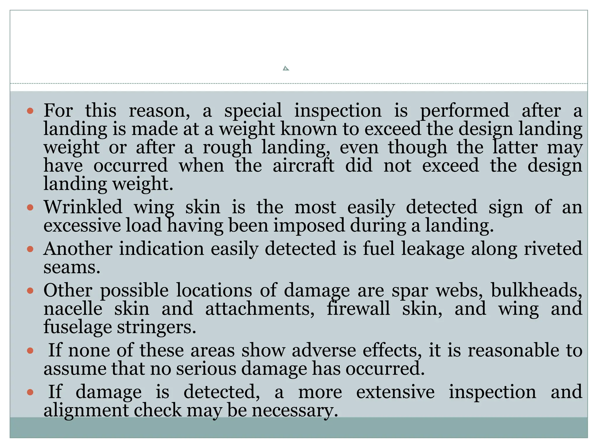  For this reason, a special inspection is performed after a
landing is made at a weight known to exceed the design landing
weight or after a rough landing, even though the latter may
have occurred when the aircraft did not exceed the design
landing weight.
 Wrinkled wing skin is the most easily detected sign of an
excessive load having been imposed during a landing.
 Another indication easily detected is fuel leakage along riveted
seams.
 Other possible locations of damage are spar webs, bulkheads,
nacelle skin and attachments, firewall skin, and wing and
fuselage stringers.
 If none of these areas show adverse effects, it is reasonable to
assume that no serious damage has occurred.
 If damage is detected, a more extensive inspection and
alignment check may be necessary.
 