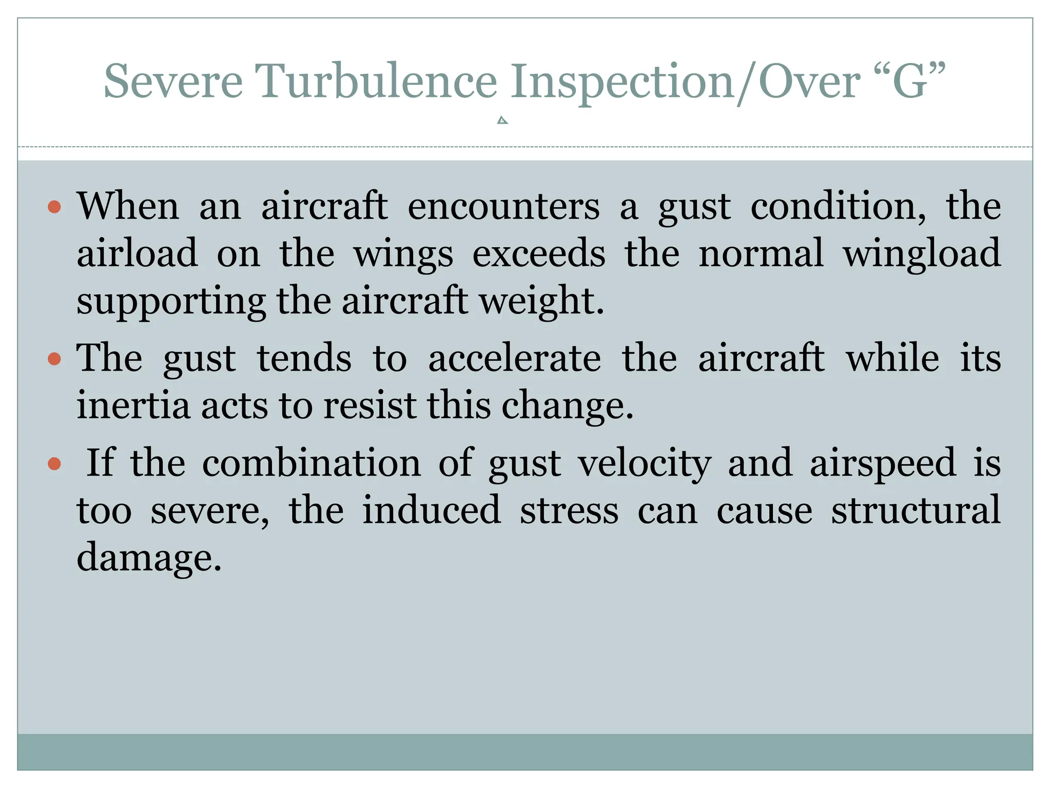 Severe Turbulence Inspection/Over “G”
 When an aircraft encounters a gust condition, the
airload on the wings exceeds the normal wingload
supporting the aircraft weight.
 The gust tends to accelerate the aircraft while its
inertia acts to resist this change.
 If the combination of gust velocity and airspeed is
too severe, the induced stress can cause structural
damage.
 