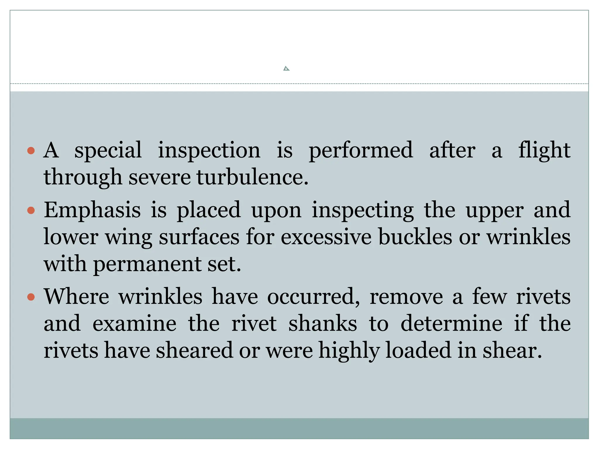  A special inspection is performed after a flight
through severe turbulence.
 Emphasis is placed upon inspecting the upper and
lower wing surfaces for excessive buckles or wrinkles
with permanent set.
 Where wrinkles have occurred, remove a few rivets
and examine the rivet shanks to determine if the
rivets have sheared or were highly loaded in shear.
 