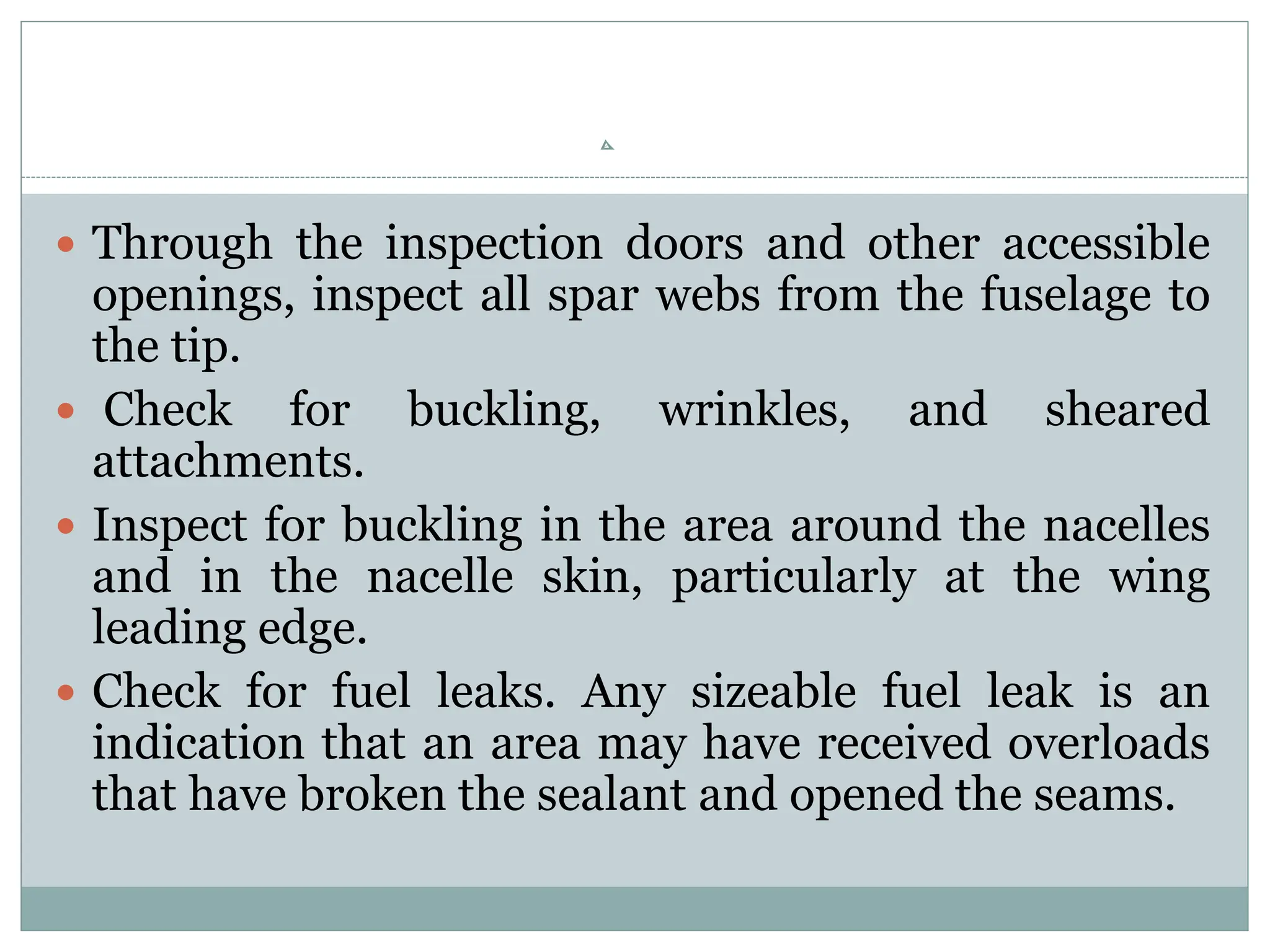  Through the inspection doors and other accessible
openings, inspect all spar webs from the fuselage to
the tip.
 Check for buckling, wrinkles, and sheared
attachments.
 Inspect for buckling in the area around the nacelles
and in the nacelle skin, particularly at the wing
leading edge.
 Check for fuel leaks. Any sizeable fuel leak is an
indication that an area may have received overloads
that have broken the sealant and opened the seams.
 