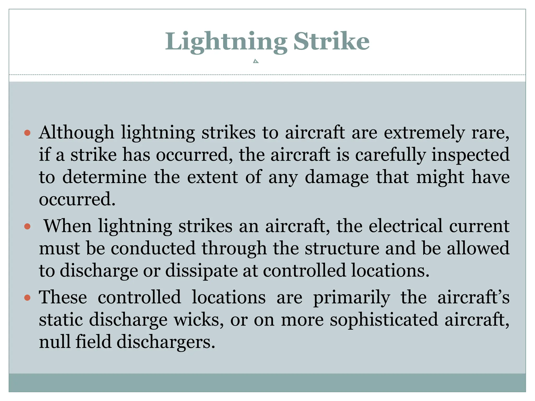 Lightning Strike
 Although lightning strikes to aircraft are extremely rare,
if a strike has occurred, the aircraft is carefully inspected
to determine the extent of any damage that might have
occurred.
 When lightning strikes an aircraft, the electrical current
must be conducted through the structure and be allowed
to discharge or dissipate at controlled locations.
 These controlled locations are primarily the aircraft’s
static discharge wicks, or on more sophisticated aircraft,
null field dischargers.
 