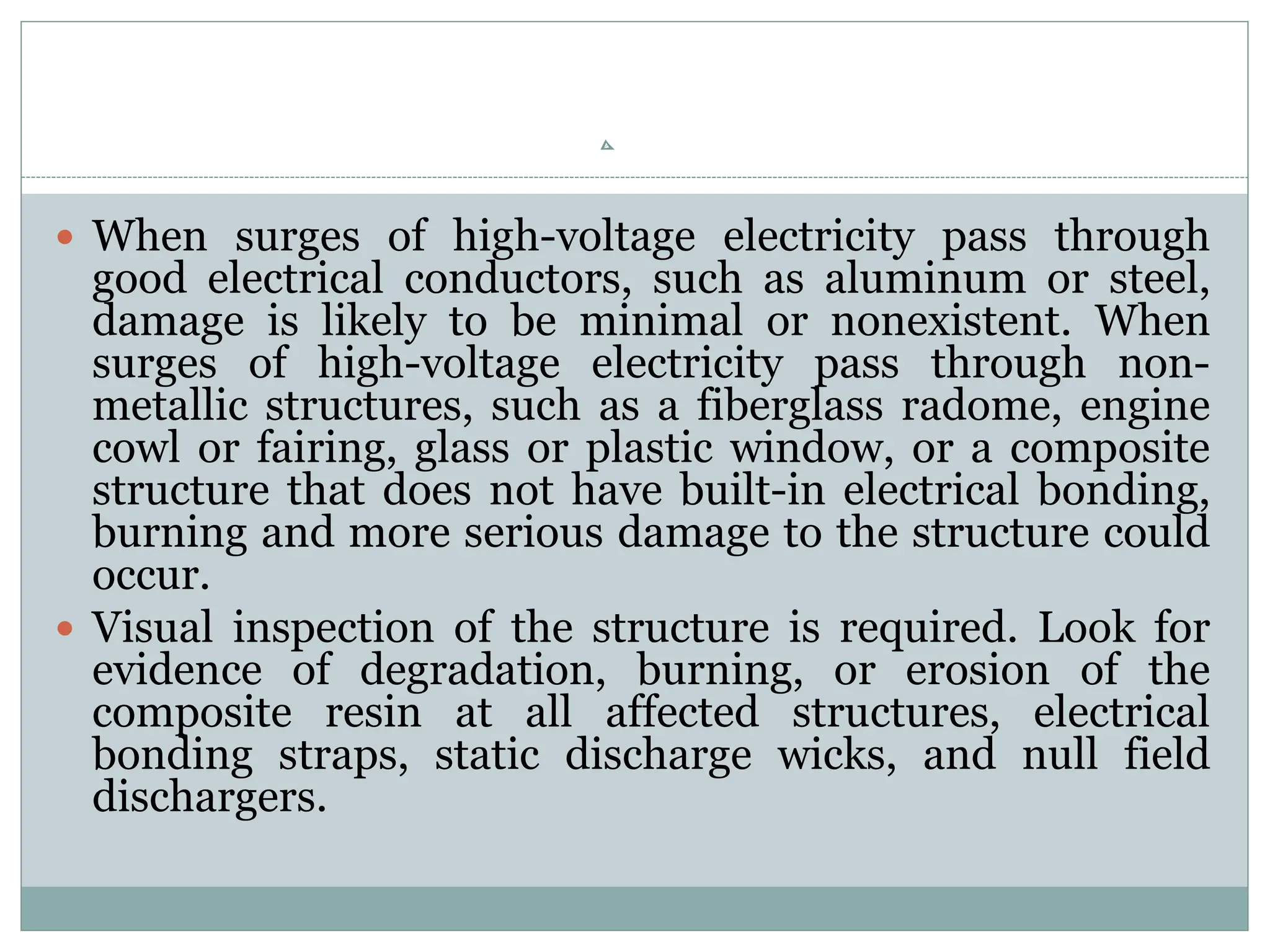  When surges of high-voltage electricity pass through
good electrical conductors, such as aluminum or steel,
damage is likely to be minimal or nonexistent. When
surges of high-voltage electricity pass through non-
metallic structures, such as a fiberglass radome, engine
cowl or fairing, glass or plastic window, or a composite
structure that does not have built-in electrical bonding,
burning and more serious damage to the structure could
occur.
 Visual inspection of the structure is required. Look for
evidence of degradation, burning, or erosion of the
composite resin at all affected structures, electrical
bonding straps, static discharge wicks, and null field
dischargers.
 
