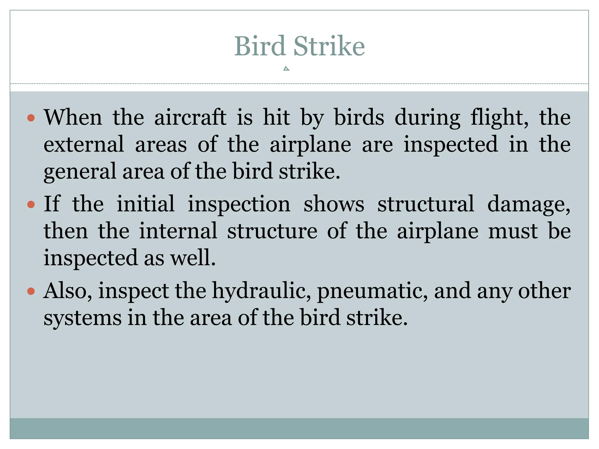 Bird Strike
 When the aircraft is hit by birds during flight, the
external areas of the airplane are inspected in the
general area of the bird strike.
 If the initial inspection shows structural damage,
then the internal structure of the airplane must be
inspected as well.
 Also, inspect the hydraulic, pneumatic, and any other
systems in the area of the bird strike.
 