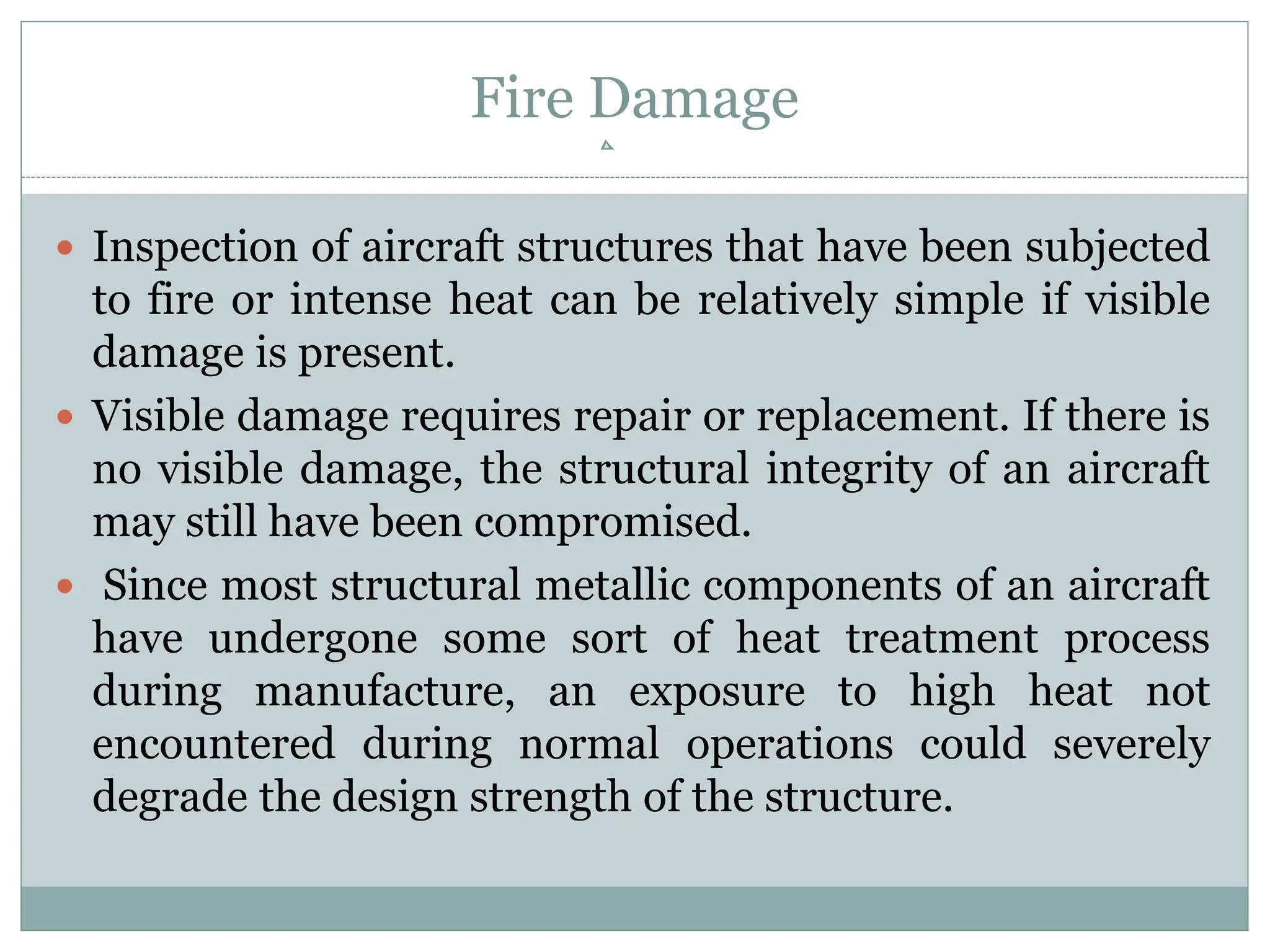 Fire Damage
 Inspection of aircraft structures that have been subjected
to fire or intense heat can be relatively simple if visible
damage is present.
 Visible damage requires repair or replacement. If there is
no visible damage, the structural integrity of an aircraft
may still have been compromised.
 Since most structural metallic components of an aircraft
have undergone some sort of heat treatment process
during manufacture, an exposure to high heat not
encountered during normal operations could severely
degrade the design strength of the structure.
 