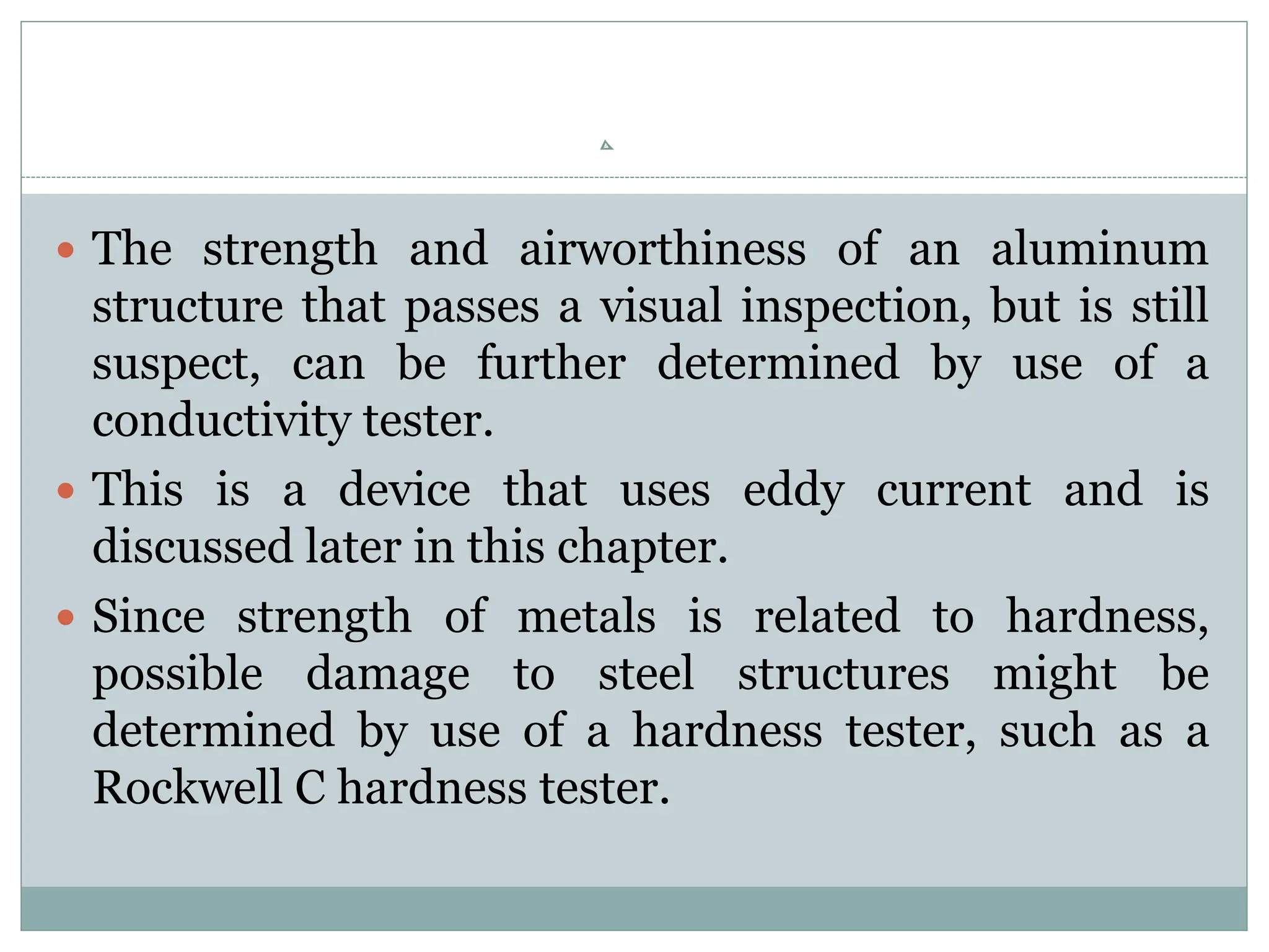  The strength and airworthiness of an aluminum
structure that passes a visual inspection, but is still
suspect, can be further determined by use of a
conductivity tester.
 This is a device that uses eddy current and is
discussed later in this chapter.
 Since strength of metals is related to hardness,
possible damage to steel structures might be
determined by use of a hardness tester, such as a
Rockwell C hardness tester.
 