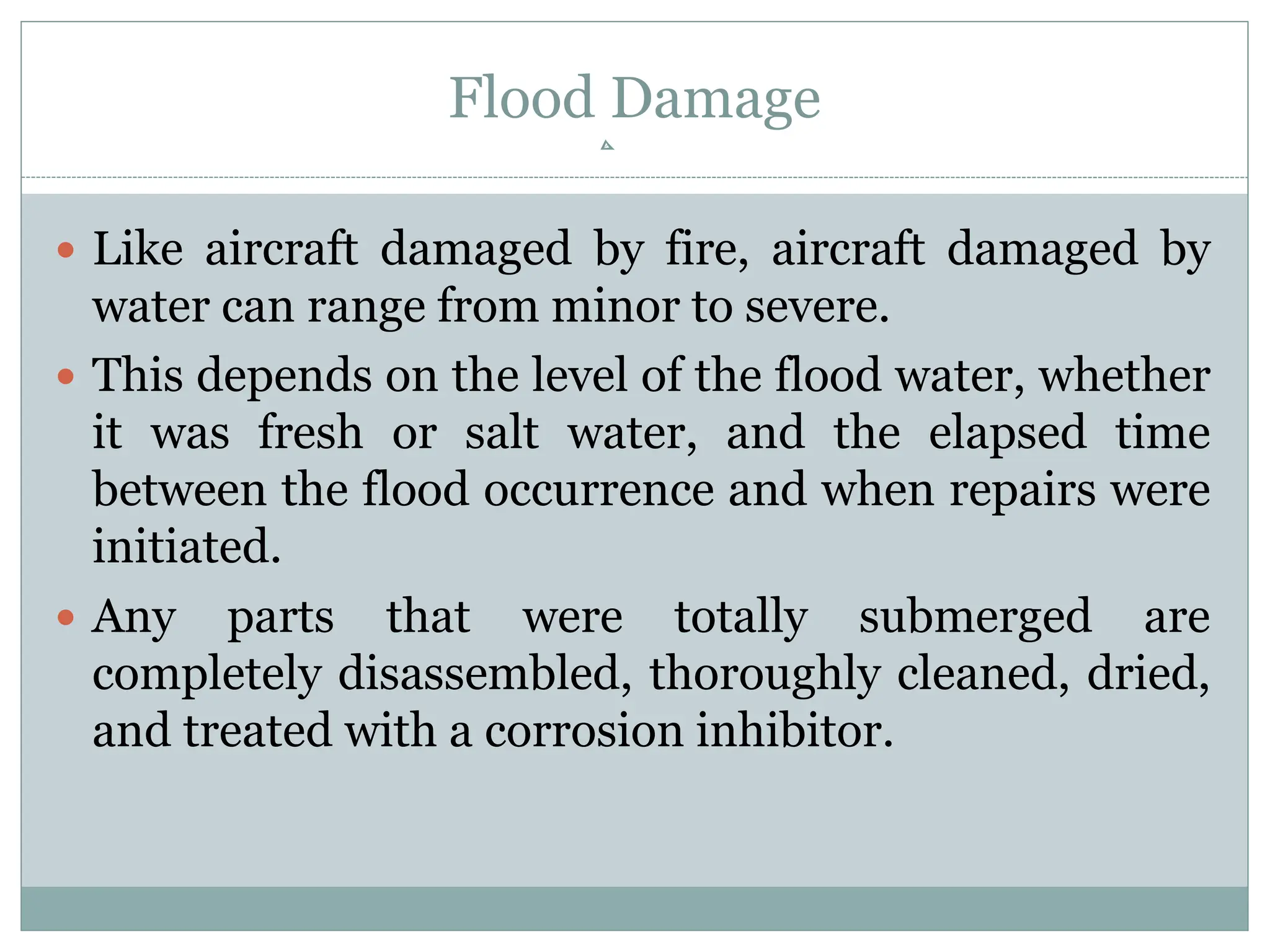 Flood Damage
 Like aircraft damaged by fire, aircraft damaged by
water can range from minor to severe.
 This depends on the level of the flood water, whether
it was fresh or salt water, and the elapsed time
between the flood occurrence and when repairs were
initiated.
 Any parts that were totally submerged are
completely disassembled, thoroughly cleaned, dried,
and treated with a corrosion inhibitor.
 