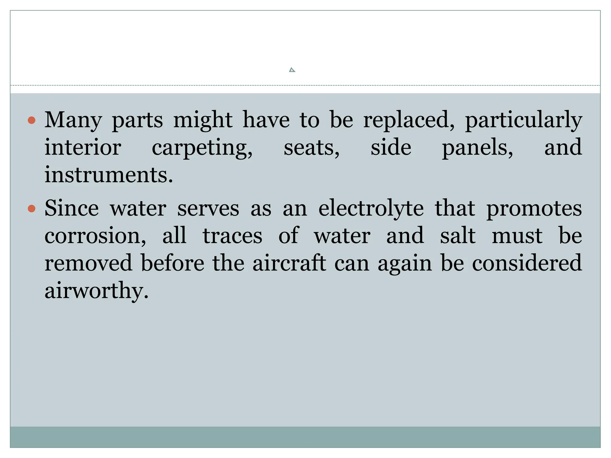  Many parts might have to be replaced, particularly
interior carpeting, seats, side panels, and
instruments.
 Since water serves as an electrolyte that promotes
corrosion, all traces of water and salt must be
removed before the aircraft can again be considered
airworthy.
 