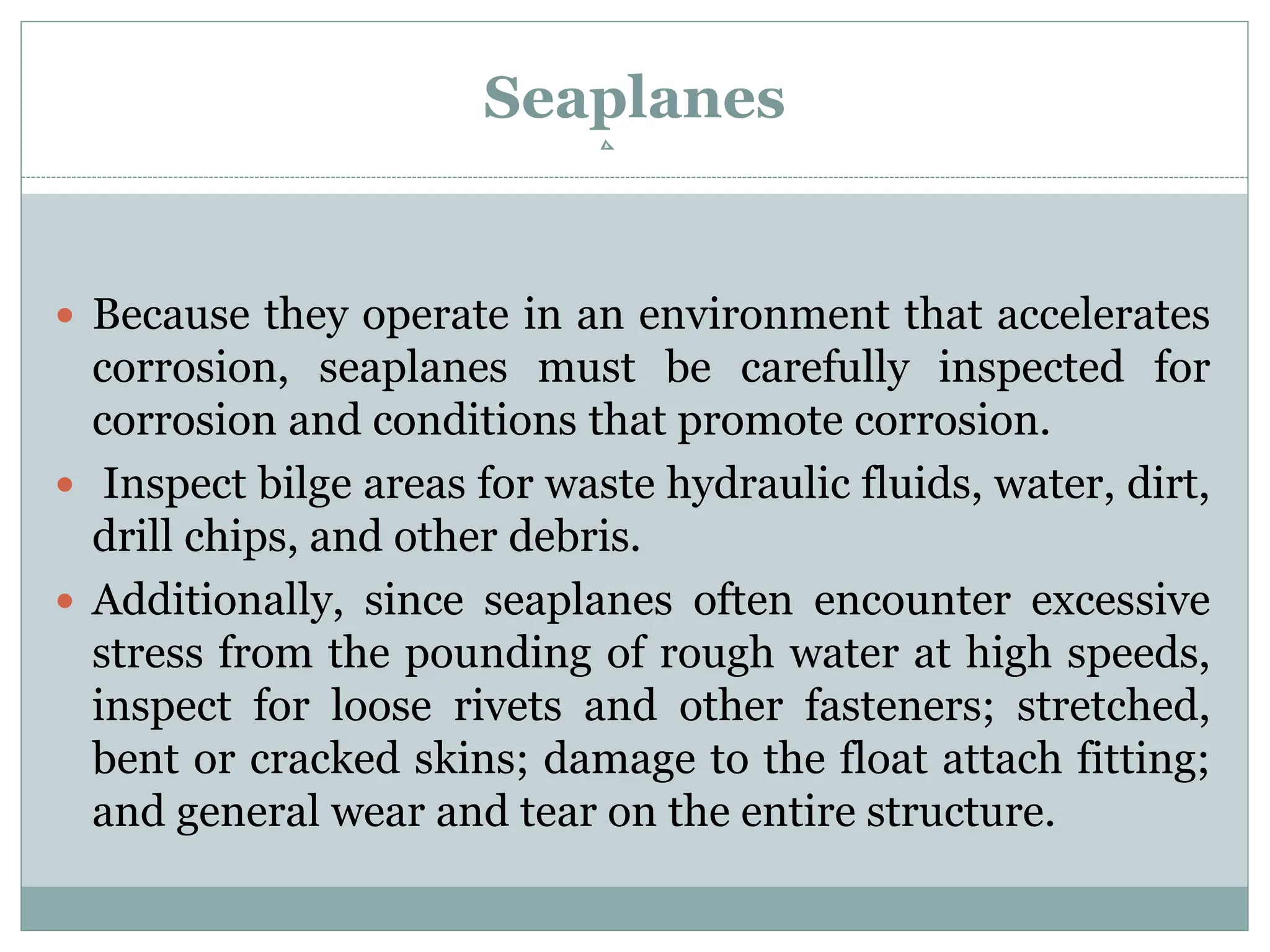 Seaplanes
 Because they operate in an environment that accelerates
corrosion, seaplanes must be carefully inspected for
corrosion and conditions that promote corrosion.
 Inspect bilge areas for waste hydraulic fluids, water, dirt,
drill chips, and other debris.
 Additionally, since seaplanes often encounter excessive
stress from the pounding of rough water at high speeds,
inspect for loose rivets and other fasteners; stretched,
bent or cracked skins; damage to the float attach fitting;
and general wear and tear on the entire structure.
 