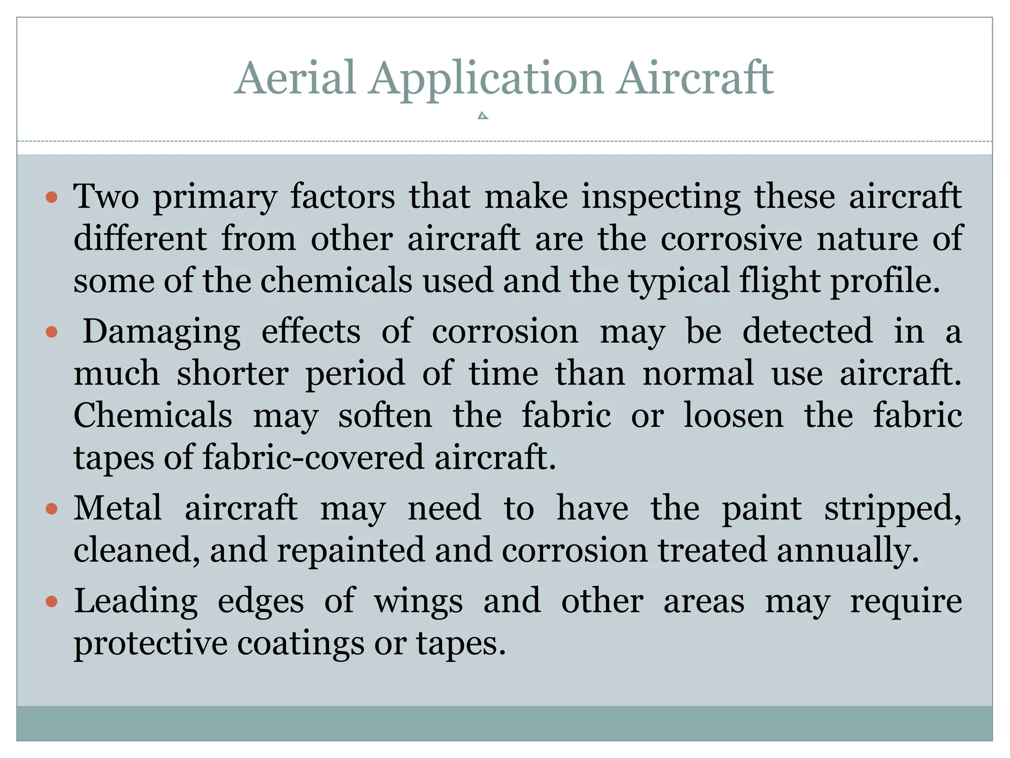 Aerial Application Aircraft
 Two primary factors that make inspecting these aircraft
different from other aircraft are the corrosive nature of
some of the chemicals used and the typical flight profile.
 Damaging effects of corrosion may be detected in a
much shorter period of time than normal use aircraft.
Chemicals may soften the fabric or loosen the fabric
tapes of fabric-covered aircraft.
 Metal aircraft may need to have the paint stripped,
cleaned, and repainted and corrosion treated annually.
 Leading edges of wings and other areas may require
protective coatings or tapes.
 