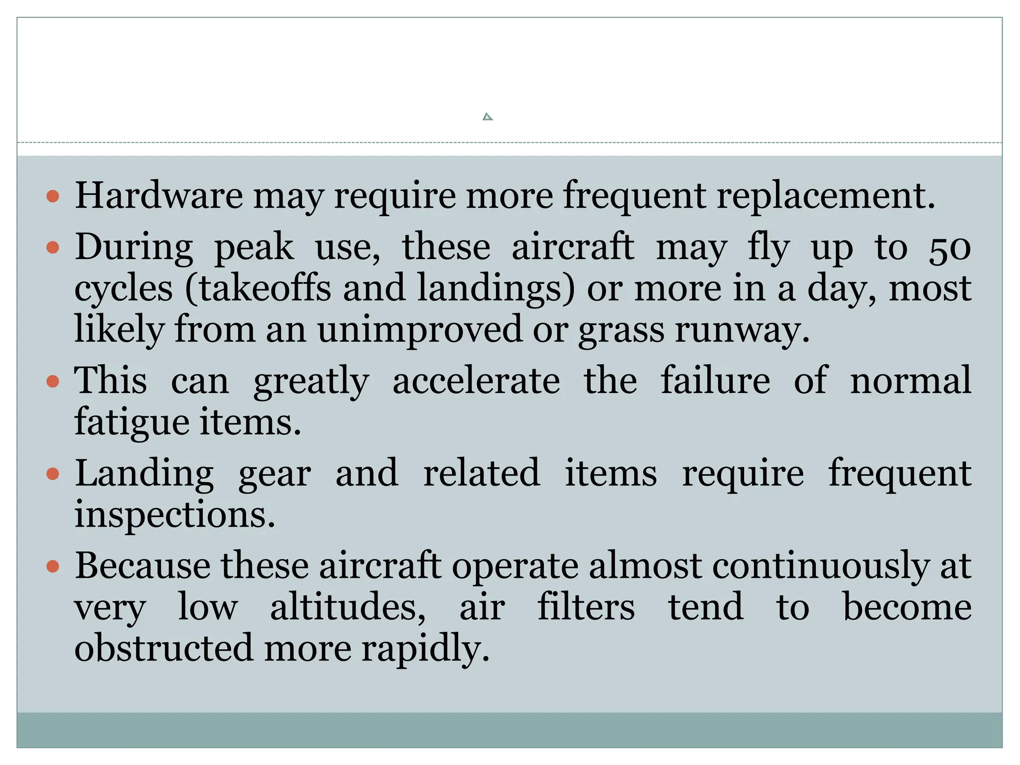  Hardware may require more frequent replacement.
 During peak use, these aircraft may fly up to 50
cycles (takeoffs and landings) or more in a day, most
likely from an unimproved or grass runway.
 This can greatly accelerate the failure of normal
fatigue items.
 Landing gear and related items require frequent
inspections.
 Because these aircraft operate almost continuously at
very low altitudes, air filters tend to become
obstructed more rapidly.
 