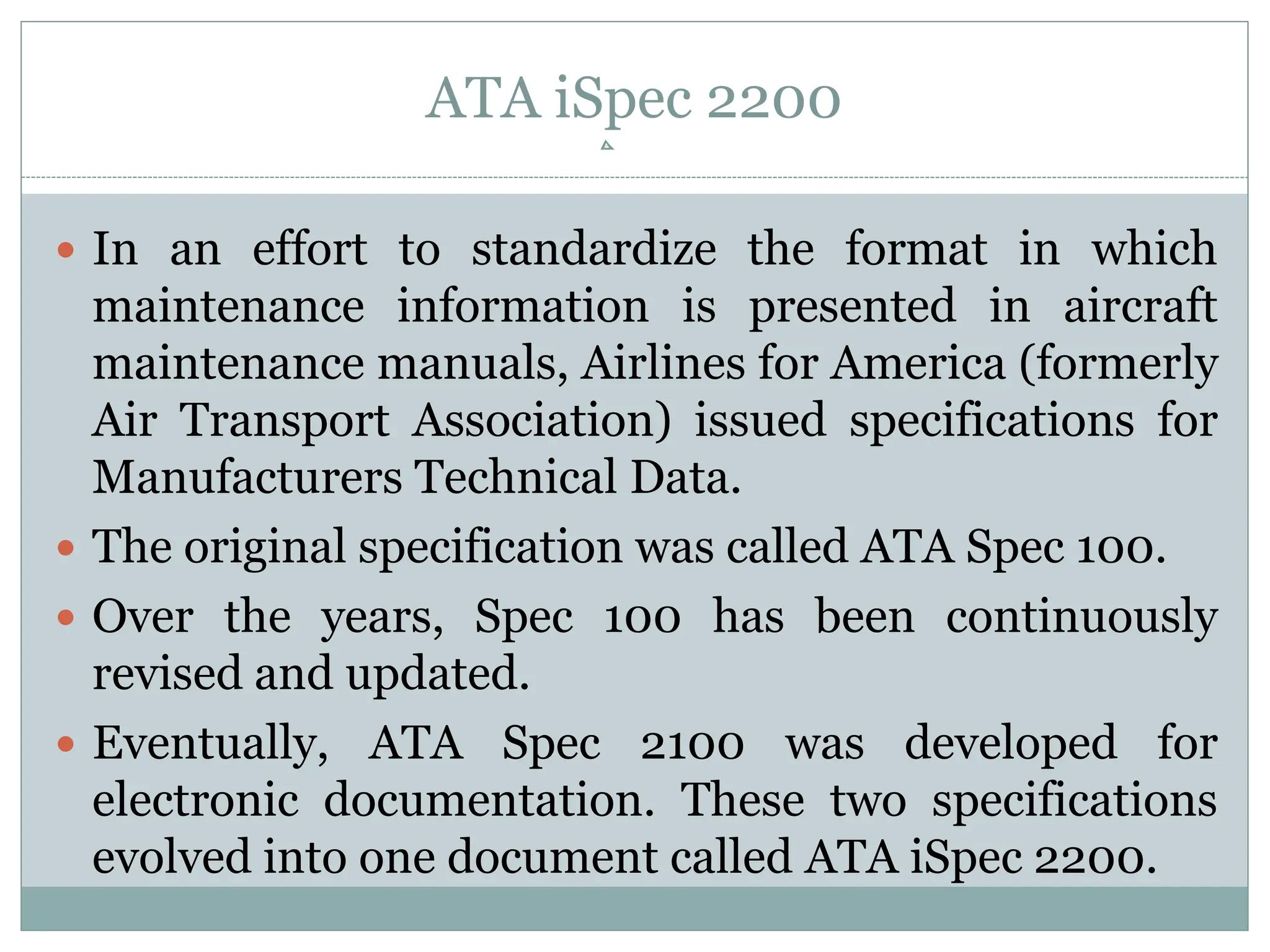 ATA iSpec 2200
 In an effort to standardize the format in which
maintenance information is presented in aircraft
maintenance manuals, Airlines for America (formerly
Air Transport Association) issued specifications for
Manufacturers Technical Data.
 The original specification was called ATA Spec 100.
 Over the years, Spec 100 has been continuously
revised and updated.
 Eventually, ATA Spec 2100 was developed for
electronic documentation. These two specifications
evolved into one document called ATA iSpec 2200.
 